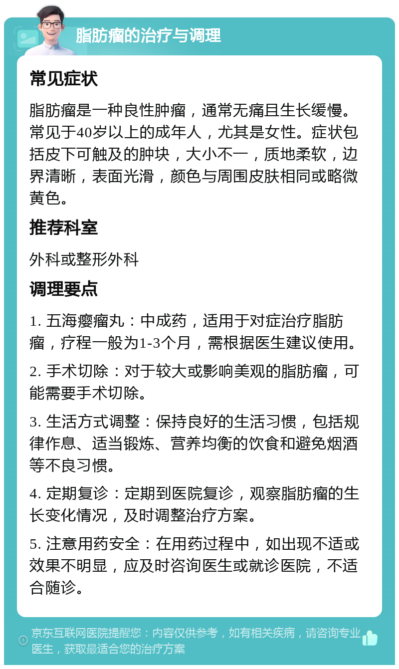 脂肪瘤的治疗与调理 常见症状 脂肪瘤是一种良性肿瘤，通常无痛且生长缓慢。常见于40岁以上的成年人，尤其是女性。症状包括皮下可触及的肿块，大小不一，质地柔软，边界清晰，表面光滑，颜色与周围皮肤相同或略微黄色。 推荐科室 外科或整形外科 调理要点 1. 五海瘿瘤丸：中成药，适用于对症治疗脂肪瘤，疗程一般为1-3个月，需根据医生建议使用。 2. 手术切除：对于较大或影响美观的脂肪瘤，可能需要手术切除。 3. 生活方式调整：保持良好的生活习惯，包括规律作息、适当锻炼、营养均衡的饮食和避免烟酒等不良习惯。 4. 定期复诊：定期到医院复诊，观察脂肪瘤的生长变化情况，及时调整治疗方案。 5. 注意用药安全：在用药过程中，如出现不适或效果不明显，应及时咨询医生或就诊医院，不适合随诊。