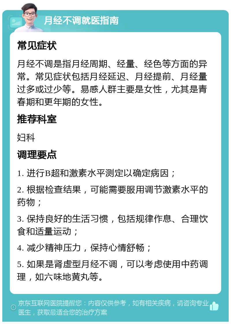 月经不调就医指南 常见症状 月经不调是指月经周期、经量、经色等方面的异常。常见症状包括月经延迟、月经提前、月经量过多或过少等。易感人群主要是女性，尤其是青春期和更年期的女性。 推荐科室 妇科 调理要点 1. 进行B超和激素水平测定以确定病因； 2. 根据检查结果，可能需要服用调节激素水平的药物； 3. 保持良好的生活习惯，包括规律作息、合理饮食和适量运动； 4. 减少精神压力，保持心情舒畅； 5. 如果是肾虚型月经不调，可以考虑使用中药调理，如六味地黄丸等。