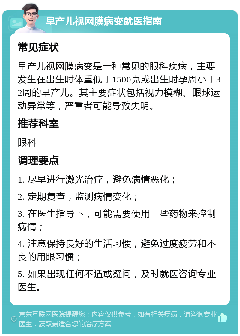 早产儿视网膜病变就医指南 常见症状 早产儿视网膜病变是一种常见的眼科疾病，主要发生在出生时体重低于1500克或出生时孕周小于32周的早产儿。其主要症状包括视力模糊、眼球运动异常等，严重者可能导致失明。 推荐科室 眼科 调理要点 1. 尽早进行激光治疗，避免病情恶化； 2. 定期复查，监测病情变化； 3. 在医生指导下，可能需要使用一些药物来控制病情； 4. 注意保持良好的生活习惯，避免过度疲劳和不良的用眼习惯； 5. 如果出现任何不适或疑问，及时就医咨询专业医生。