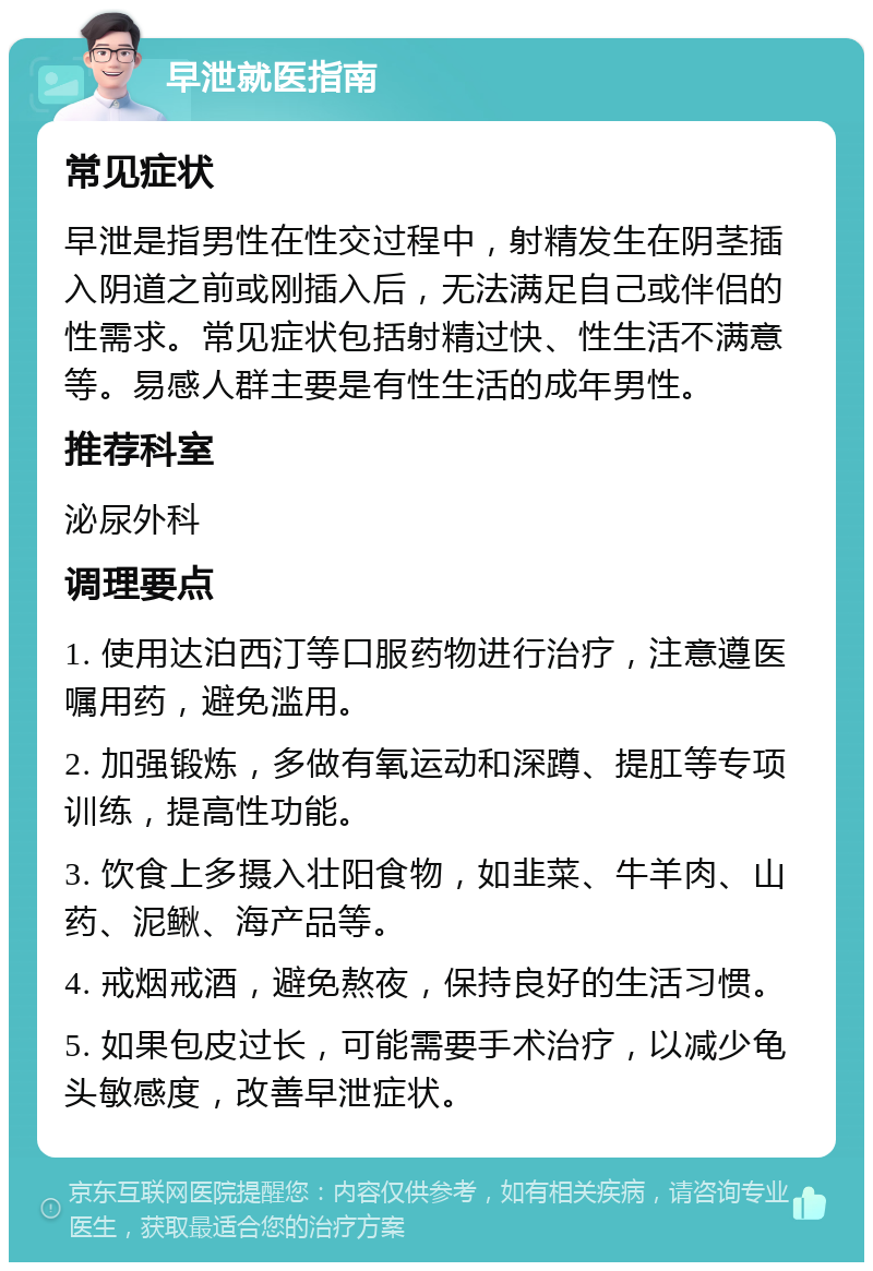 早泄就医指南 常见症状 早泄是指男性在性交过程中，射精发生在阴茎插入阴道之前或刚插入后，无法满足自己或伴侣的性需求。常见症状包括射精过快、性生活不满意等。易感人群主要是有性生活的成年男性。 推荐科室 泌尿外科 调理要点 1. 使用达泊西汀等口服药物进行治疗，注意遵医嘱用药，避免滥用。 2. 加强锻炼，多做有氧运动和深蹲、提肛等专项训练，提高性功能。 3. 饮食上多摄入壮阳食物，如韭菜、牛羊肉、山药、泥鳅、海产品等。 4. 戒烟戒酒，避免熬夜，保持良好的生活习惯。 5. 如果包皮过长，可能需要手术治疗，以减少龟头敏感度，改善早泄症状。