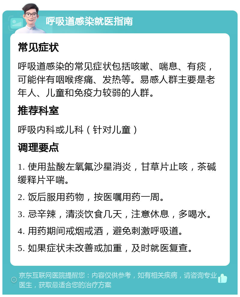 呼吸道感染就医指南 常见症状 呼吸道感染的常见症状包括咳嗽、喘息、有痰，可能伴有咽喉疼痛、发热等。易感人群主要是老年人、儿童和免疫力较弱的人群。 推荐科室 呼吸内科或儿科（针对儿童） 调理要点 1. 使用盐酸左氧氟沙星消炎，甘草片止咳，茶碱缓释片平喘。 2. 饭后服用药物，按医嘱用药一周。 3. 忌辛辣，清淡饮食几天，注意休息，多喝水。 4. 用药期间戒烟戒酒，避免刺激呼吸道。 5. 如果症状未改善或加重，及时就医复查。