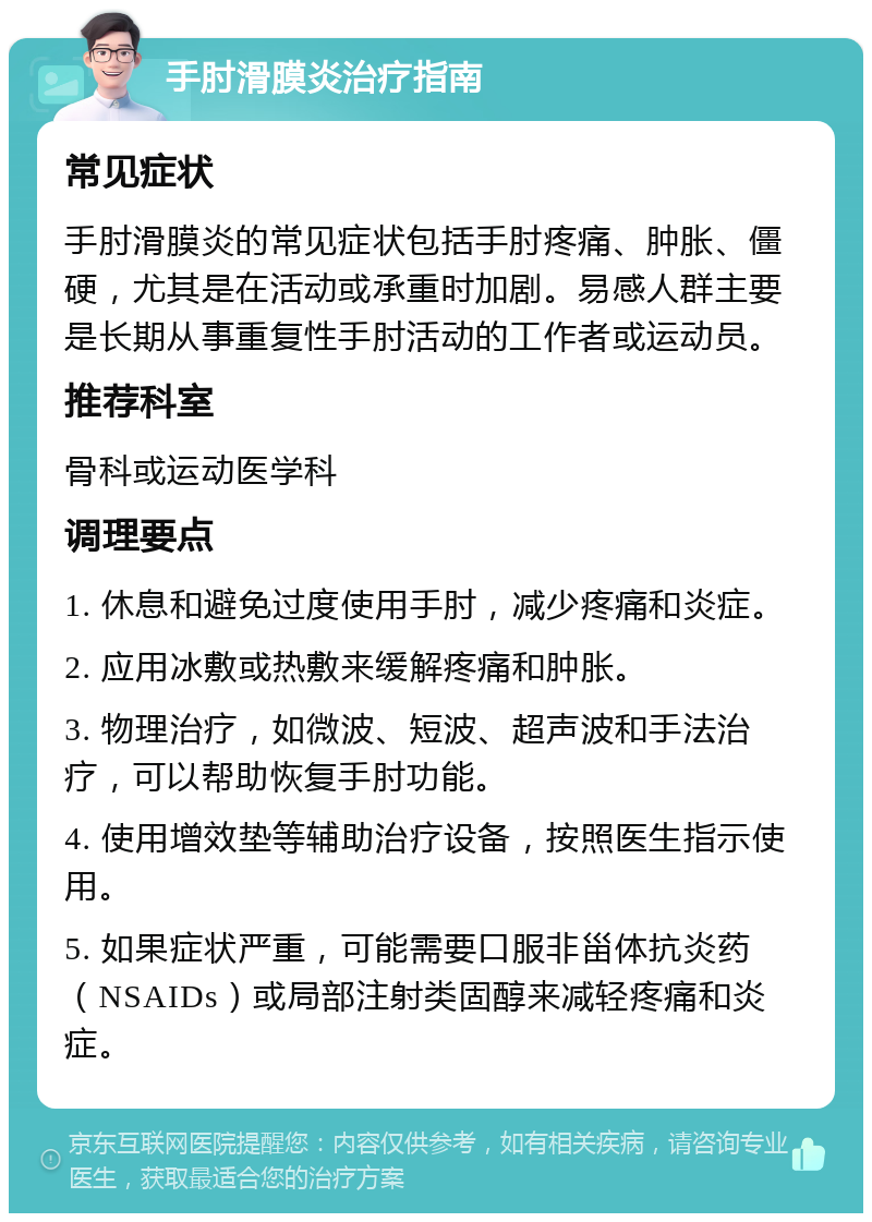 手肘滑膜炎治疗指南 常见症状 手肘滑膜炎的常见症状包括手肘疼痛、肿胀、僵硬，尤其是在活动或承重时加剧。易感人群主要是长期从事重复性手肘活动的工作者或运动员。 推荐科室 骨科或运动医学科 调理要点 1. 休息和避免过度使用手肘，减少疼痛和炎症。 2. 应用冰敷或热敷来缓解疼痛和肿胀。 3. 物理治疗，如微波、短波、超声波和手法治疗，可以帮助恢复手肘功能。 4. 使用增效垫等辅助治疗设备，按照医生指示使用。 5. 如果症状严重，可能需要口服非甾体抗炎药（NSAIDs）或局部注射类固醇来减轻疼痛和炎症。