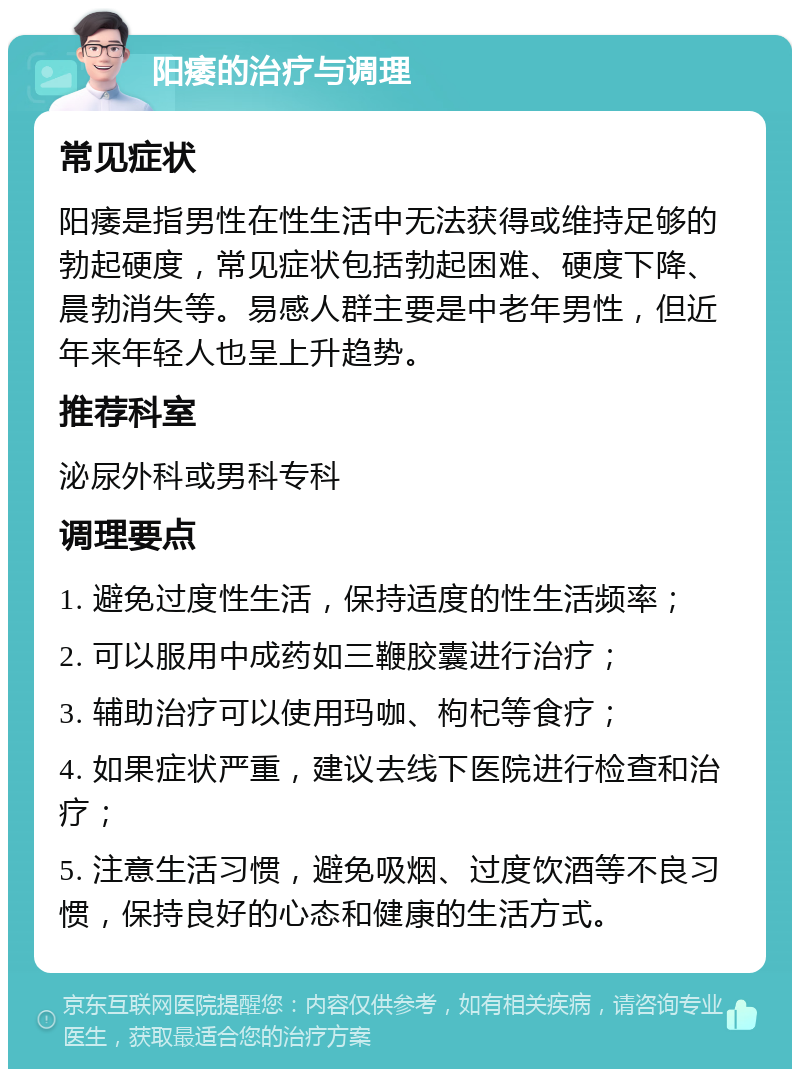 阳痿的治疗与调理 常见症状 阳痿是指男性在性生活中无法获得或维持足够的勃起硬度，常见症状包括勃起困难、硬度下降、晨勃消失等。易感人群主要是中老年男性，但近年来年轻人也呈上升趋势。 推荐科室 泌尿外科或男科专科 调理要点 1. 避免过度性生活，保持适度的性生活频率； 2. 可以服用中成药如三鞭胶囊进行治疗； 3. 辅助治疗可以使用玛咖、枸杞等食疗； 4. 如果症状严重，建议去线下医院进行检查和治疗； 5. 注意生活习惯，避免吸烟、过度饮酒等不良习惯，保持良好的心态和健康的生活方式。