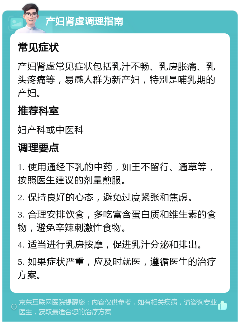 产妇肾虚调理指南 常见症状 产妇肾虚常见症状包括乳汁不畅、乳房胀痛、乳头疼痛等，易感人群为新产妇，特别是哺乳期的产妇。 推荐科室 妇产科或中医科 调理要点 1. 使用通经下乳的中药，如王不留行、通草等，按照医生建议的剂量煎服。 2. 保持良好的心态，避免过度紧张和焦虑。 3. 合理安排饮食，多吃富含蛋白质和维生素的食物，避免辛辣刺激性食物。 4. 适当进行乳房按摩，促进乳汁分泌和排出。 5. 如果症状严重，应及时就医，遵循医生的治疗方案。