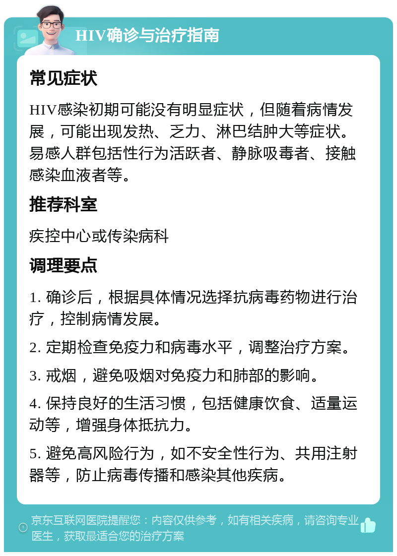 HIV确诊与治疗指南 常见症状 HIV感染初期可能没有明显症状，但随着病情发展，可能出现发热、乏力、淋巴结肿大等症状。易感人群包括性行为活跃者、静脉吸毒者、接触感染血液者等。 推荐科室 疾控中心或传染病科 调理要点 1. 确诊后，根据具体情况选择抗病毒药物进行治疗，控制病情发展。 2. 定期检查免疫力和病毒水平，调整治疗方案。 3. 戒烟，避免吸烟对免疫力和肺部的影响。 4. 保持良好的生活习惯，包括健康饮食、适量运动等，增强身体抵抗力。 5. 避免高风险行为，如不安全性行为、共用注射器等，防止病毒传播和感染其他疾病。