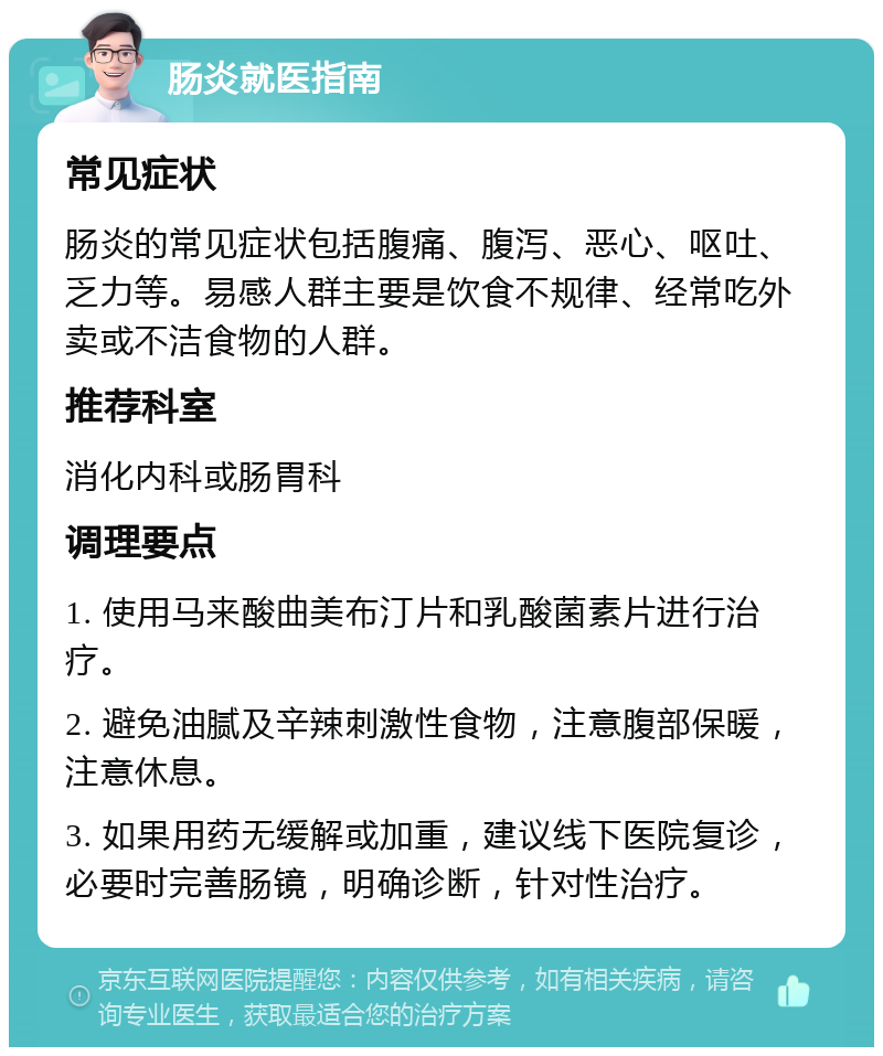 肠炎就医指南 常见症状 肠炎的常见症状包括腹痛、腹泻、恶心、呕吐、乏力等。易感人群主要是饮食不规律、经常吃外卖或不洁食物的人群。 推荐科室 消化内科或肠胃科 调理要点 1. 使用马来酸曲美布汀片和乳酸菌素片进行治疗。 2. 避免油腻及辛辣刺激性食物，注意腹部保暖，注意休息。 3. 如果用药无缓解或加重，建议线下医院复诊，必要时完善肠镜，明确诊断，针对性治疗。