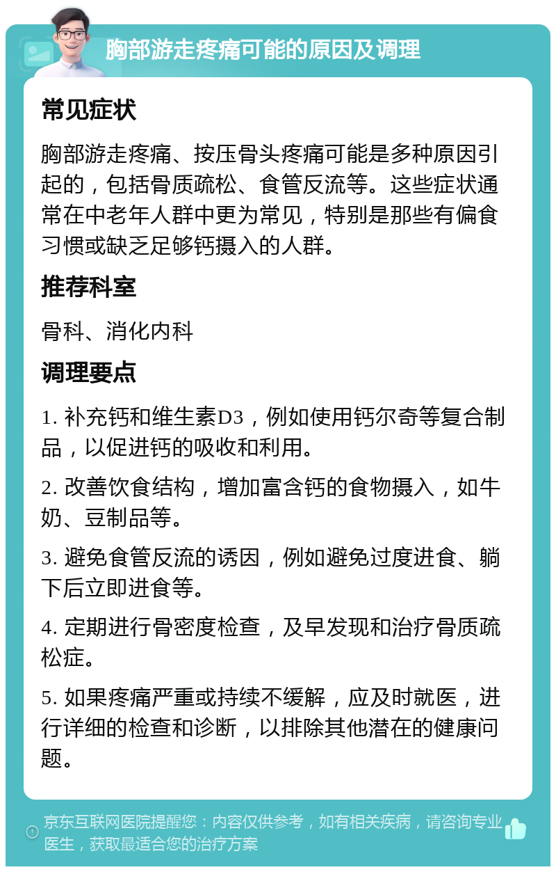 胸部游走疼痛可能的原因及调理 常见症状 胸部游走疼痛、按压骨头疼痛可能是多种原因引起的，包括骨质疏松、食管反流等。这些症状通常在中老年人群中更为常见，特别是那些有偏食习惯或缺乏足够钙摄入的人群。 推荐科室 骨科、消化内科 调理要点 1. 补充钙和维生素D3，例如使用钙尔奇等复合制品，以促进钙的吸收和利用。 2. 改善饮食结构，增加富含钙的食物摄入，如牛奶、豆制品等。 3. 避免食管反流的诱因，例如避免过度进食、躺下后立即进食等。 4. 定期进行骨密度检查，及早发现和治疗骨质疏松症。 5. 如果疼痛严重或持续不缓解，应及时就医，进行详细的检查和诊断，以排除其他潜在的健康问题。