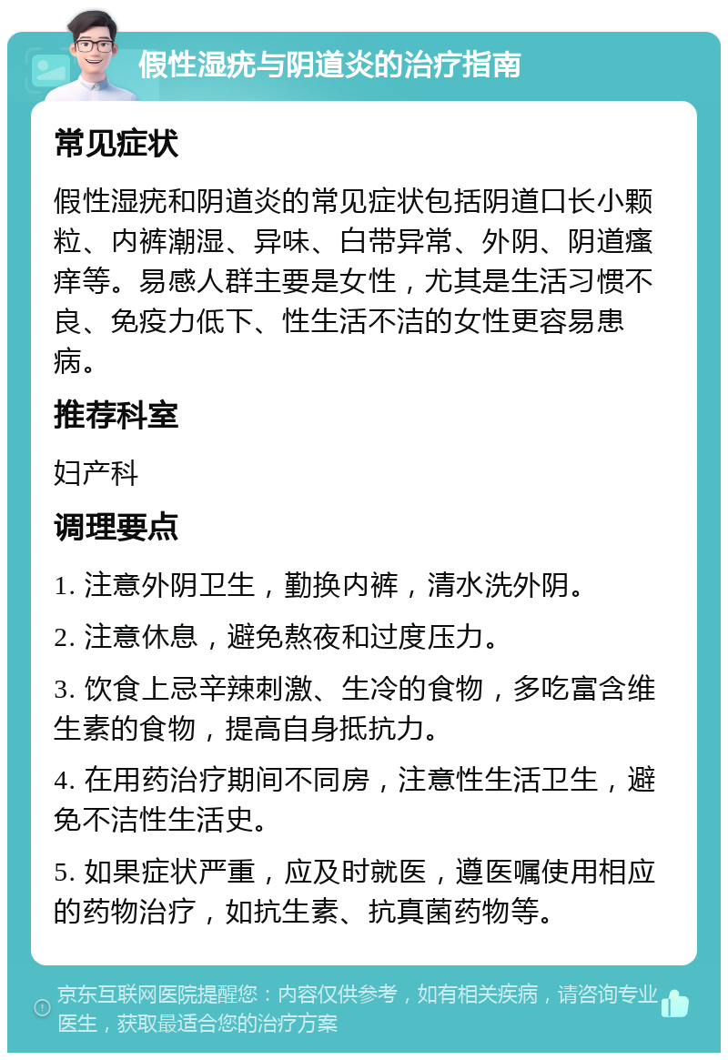 假性湿疣与阴道炎的治疗指南 常见症状 假性湿疣和阴道炎的常见症状包括阴道口长小颗粒、内裤潮湿、异味、白带异常、外阴、阴道瘙痒等。易感人群主要是女性，尤其是生活习惯不良、免疫力低下、性生活不洁的女性更容易患病。 推荐科室 妇产科 调理要点 1. 注意外阴卫生，勤换内裤，清水洗外阴。 2. 注意休息，避免熬夜和过度压力。 3. 饮食上忌辛辣刺激、生冷的食物，多吃富含维生素的食物，提高自身抵抗力。 4. 在用药治疗期间不同房，注意性生活卫生，避免不洁性生活史。 5. 如果症状严重，应及时就医，遵医嘱使用相应的药物治疗，如抗生素、抗真菌药物等。