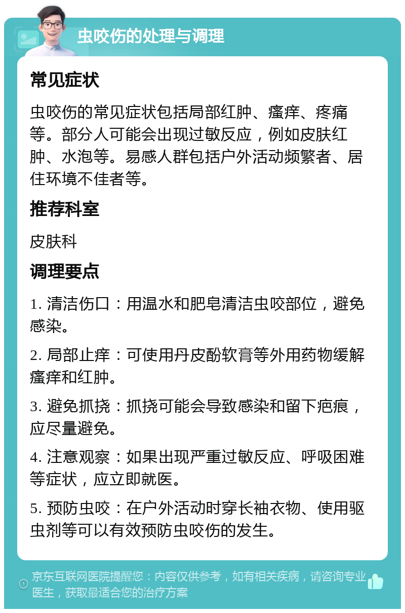 虫咬伤的处理与调理 常见症状 虫咬伤的常见症状包括局部红肿、瘙痒、疼痛等。部分人可能会出现过敏反应，例如皮肤红肿、水泡等。易感人群包括户外活动频繁者、居住环境不佳者等。 推荐科室 皮肤科 调理要点 1. 清洁伤口：用温水和肥皂清洁虫咬部位，避免感染。 2. 局部止痒：可使用丹皮酚软膏等外用药物缓解瘙痒和红肿。 3. 避免抓挠：抓挠可能会导致感染和留下疤痕，应尽量避免。 4. 注意观察：如果出现严重过敏反应、呼吸困难等症状，应立即就医。 5. 预防虫咬：在户外活动时穿长袖衣物、使用驱虫剂等可以有效预防虫咬伤的发生。