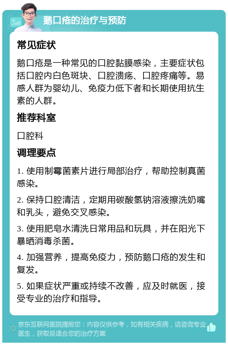 鹅口疮的治疗与预防 常见症状 鹅口疮是一种常见的口腔黏膜感染，主要症状包括口腔内白色斑块、口腔溃疡、口腔疼痛等。易感人群为婴幼儿、免疫力低下者和长期使用抗生素的人群。 推荐科室 口腔科 调理要点 1. 使用制霉菌素片进行局部治疗，帮助控制真菌感染。 2. 保持口腔清洁，定期用碳酸氢钠溶液擦洗奶嘴和乳头，避免交叉感染。 3. 使用肥皂水清洗日常用品和玩具，并在阳光下暴晒消毒杀菌。 4. 加强营养，提高免疫力，预防鹅口疮的发生和复发。 5. 如果症状严重或持续不改善，应及时就医，接受专业的治疗和指导。