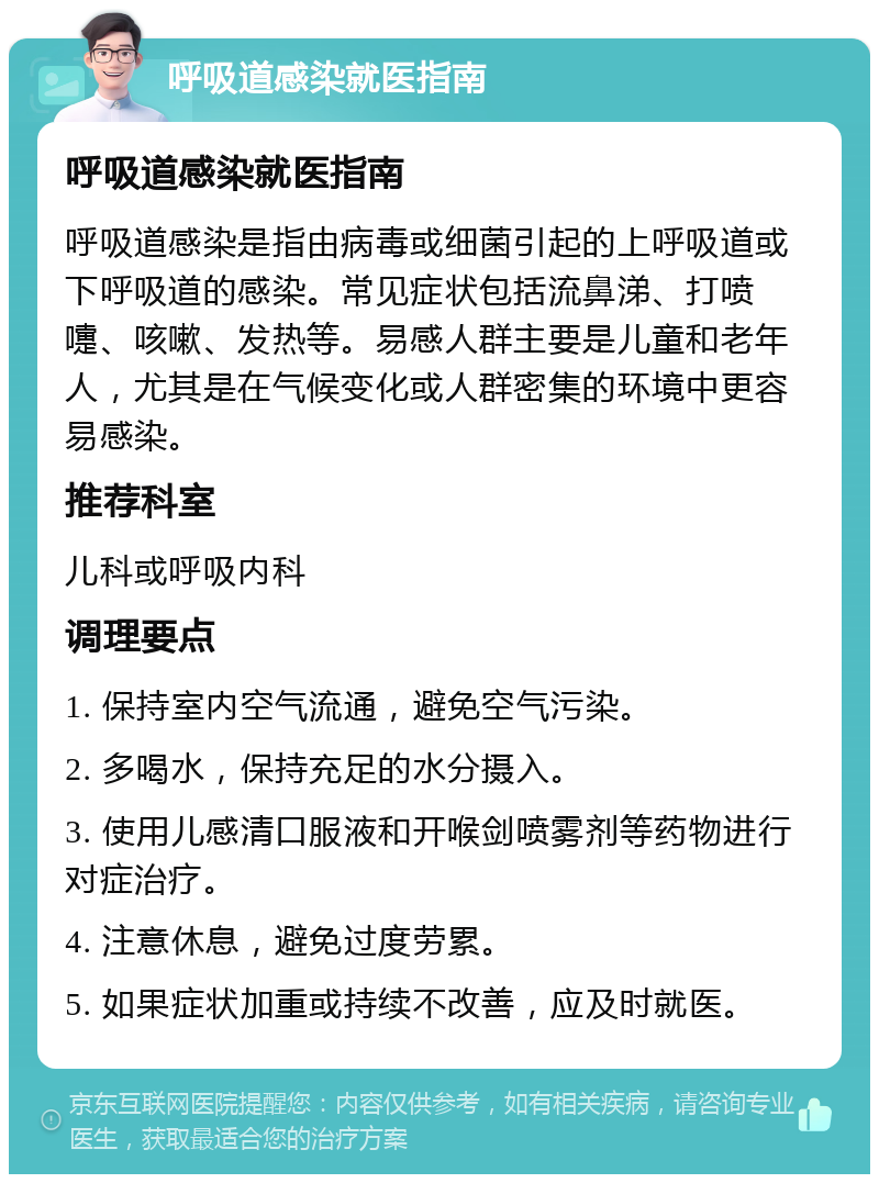 呼吸道感染就医指南 呼吸道感染就医指南 呼吸道感染是指由病毒或细菌引起的上呼吸道或下呼吸道的感染。常见症状包括流鼻涕、打喷嚏、咳嗽、发热等。易感人群主要是儿童和老年人，尤其是在气候变化或人群密集的环境中更容易感染。 推荐科室 儿科或呼吸内科 调理要点 1. 保持室内空气流通，避免空气污染。 2. 多喝水，保持充足的水分摄入。 3. 使用儿感清口服液和开喉剑喷雾剂等药物进行对症治疗。 4. 注意休息，避免过度劳累。 5. 如果症状加重或持续不改善，应及时就医。