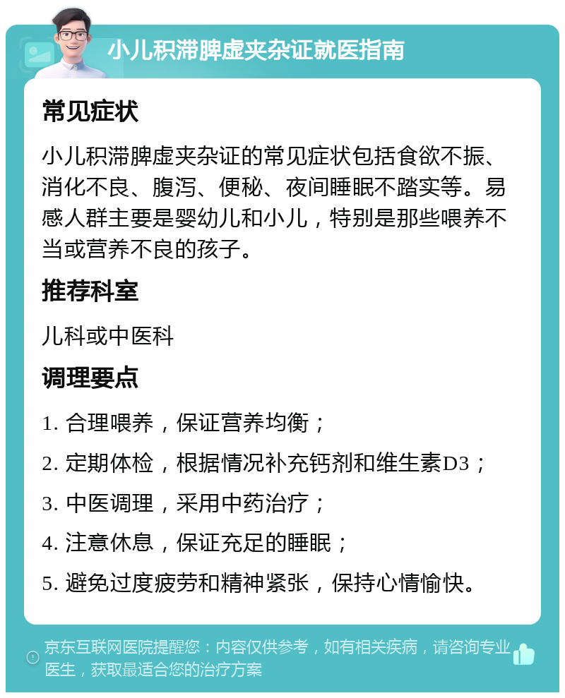 小儿积滞脾虚夹杂证就医指南 常见症状 小儿积滞脾虚夹杂证的常见症状包括食欲不振、消化不良、腹泻、便秘、夜间睡眠不踏实等。易感人群主要是婴幼儿和小儿，特别是那些喂养不当或营养不良的孩子。 推荐科室 儿科或中医科 调理要点 1. 合理喂养，保证营养均衡； 2. 定期体检，根据情况补充钙剂和维生素D3； 3. 中医调理，采用中药治疗； 4. 注意休息，保证充足的睡眠； 5. 避免过度疲劳和精神紧张，保持心情愉快。