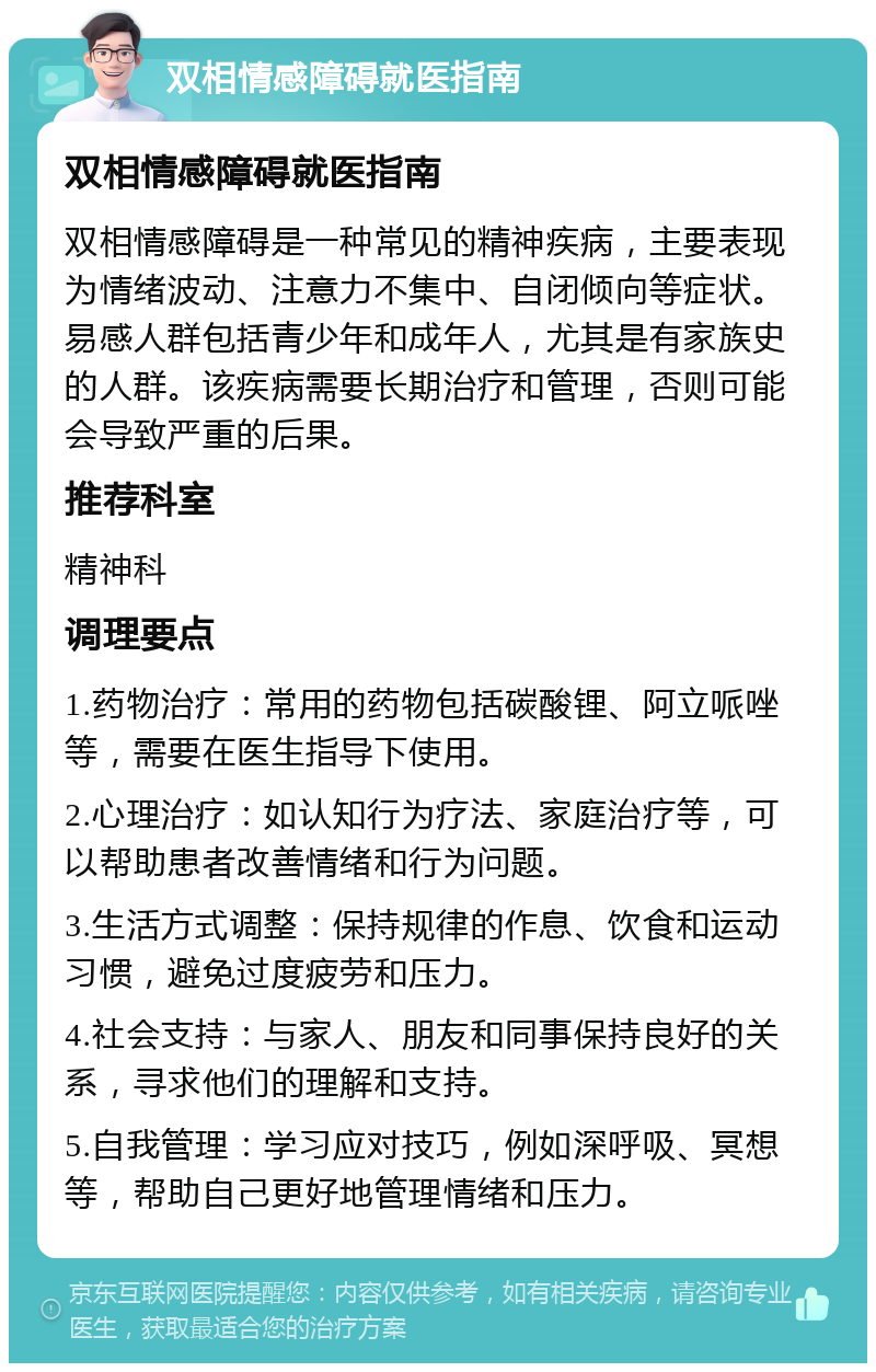 双相情感障碍就医指南 双相情感障碍就医指南 双相情感障碍是一种常见的精神疾病，主要表现为情绪波动、注意力不集中、自闭倾向等症状。易感人群包括青少年和成年人，尤其是有家族史的人群。该疾病需要长期治疗和管理，否则可能会导致严重的后果。 推荐科室 精神科 调理要点 1.药物治疗：常用的药物包括碳酸锂、阿立哌唑等，需要在医生指导下使用。 2.心理治疗：如认知行为疗法、家庭治疗等，可以帮助患者改善情绪和行为问题。 3.生活方式调整：保持规律的作息、饮食和运动习惯，避免过度疲劳和压力。 4.社会支持：与家人、朋友和同事保持良好的关系，寻求他们的理解和支持。 5.自我管理：学习应对技巧，例如深呼吸、冥想等，帮助自己更好地管理情绪和压力。