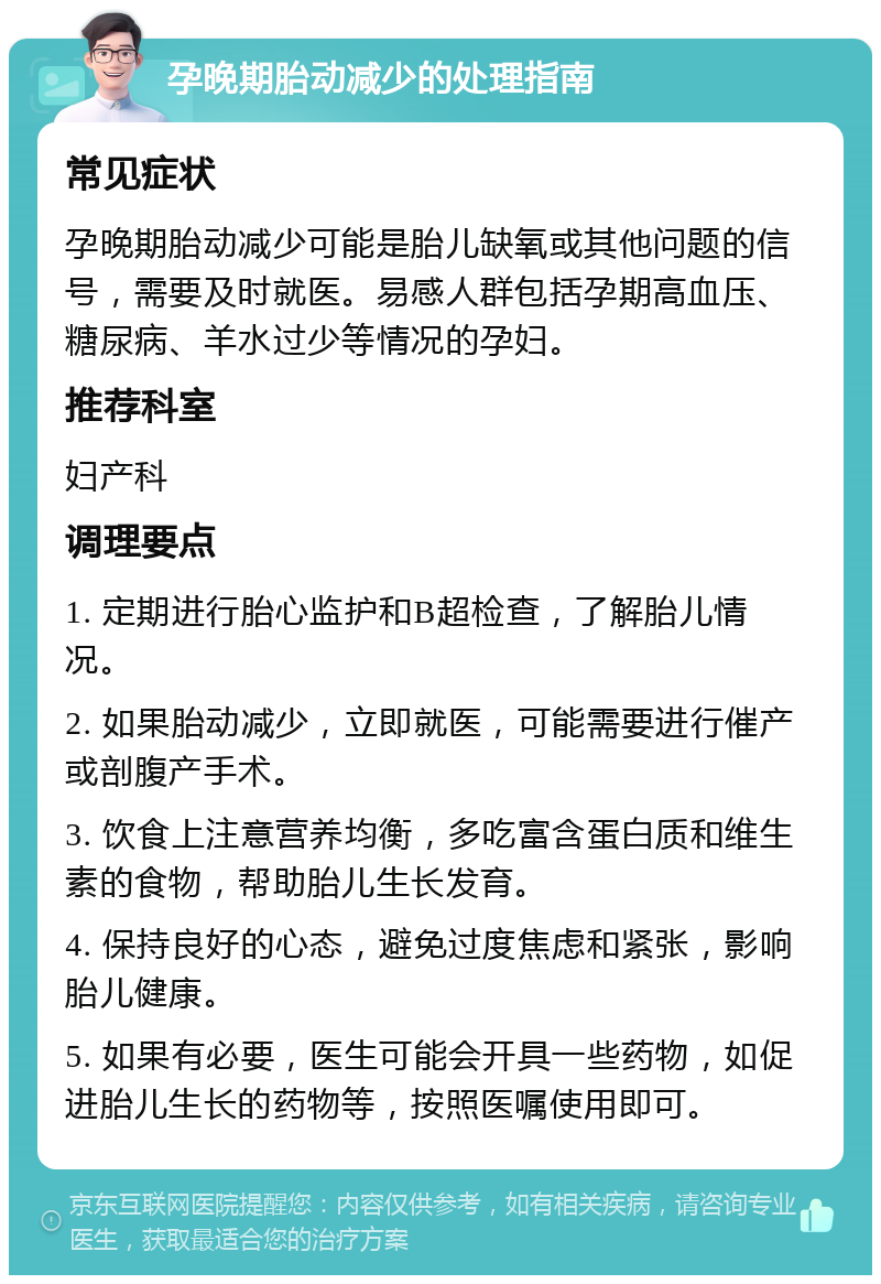 孕晚期胎动减少的处理指南 常见症状 孕晚期胎动减少可能是胎儿缺氧或其他问题的信号，需要及时就医。易感人群包括孕期高血压、糖尿病、羊水过少等情况的孕妇。 推荐科室 妇产科 调理要点 1. 定期进行胎心监护和B超检查，了解胎儿情况。 2. 如果胎动减少，立即就医，可能需要进行催产或剖腹产手术。 3. 饮食上注意营养均衡，多吃富含蛋白质和维生素的食物，帮助胎儿生长发育。 4. 保持良好的心态，避免过度焦虑和紧张，影响胎儿健康。 5. 如果有必要，医生可能会开具一些药物，如促进胎儿生长的药物等，按照医嘱使用即可。