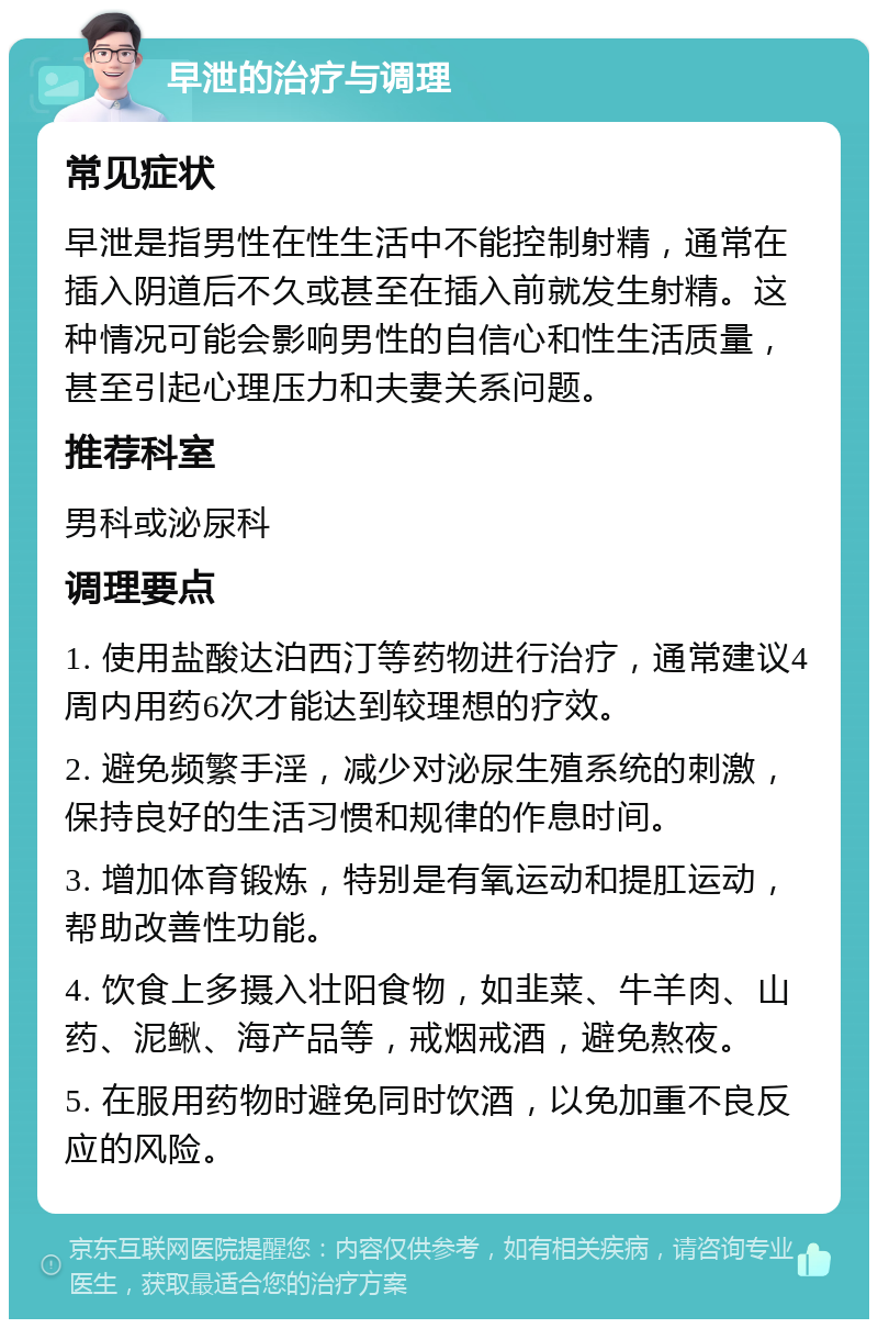 早泄的治疗与调理 常见症状 早泄是指男性在性生活中不能控制射精，通常在插入阴道后不久或甚至在插入前就发生射精。这种情况可能会影响男性的自信心和性生活质量，甚至引起心理压力和夫妻关系问题。 推荐科室 男科或泌尿科 调理要点 1. 使用盐酸达泊西汀等药物进行治疗，通常建议4周内用药6次才能达到较理想的疗效。 2. 避免频繁手淫，减少对泌尿生殖系统的刺激，保持良好的生活习惯和规律的作息时间。 3. 增加体育锻炼，特别是有氧运动和提肛运动，帮助改善性功能。 4. 饮食上多摄入壮阳食物，如韭菜、牛羊肉、山药、泥鳅、海产品等，戒烟戒酒，避免熬夜。 5. 在服用药物时避免同时饮酒，以免加重不良反应的风险。