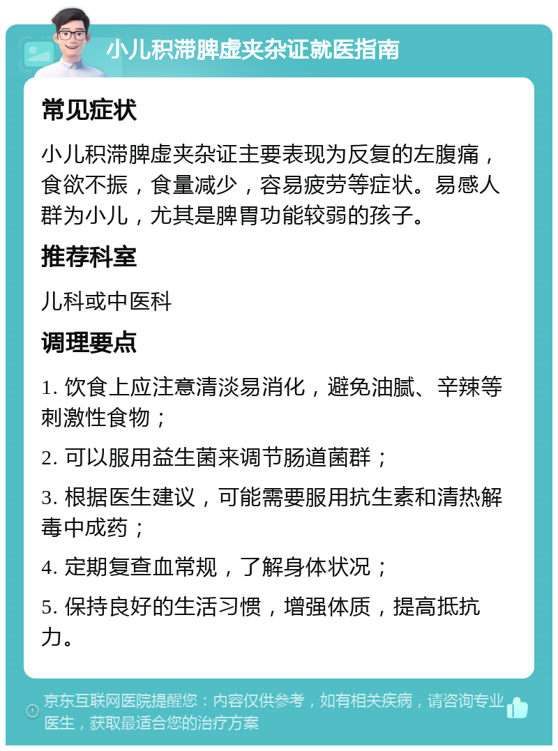 小儿积滞脾虚夹杂证就医指南 常见症状 小儿积滞脾虚夹杂证主要表现为反复的左腹痛，食欲不振，食量减少，容易疲劳等症状。易感人群为小儿，尤其是脾胃功能较弱的孩子。 推荐科室 儿科或中医科 调理要点 1. 饮食上应注意清淡易消化，避免油腻、辛辣等刺激性食物； 2. 可以服用益生菌来调节肠道菌群； 3. 根据医生建议，可能需要服用抗生素和清热解毒中成药； 4. 定期复查血常规，了解身体状况； 5. 保持良好的生活习惯，增强体质，提高抵抗力。