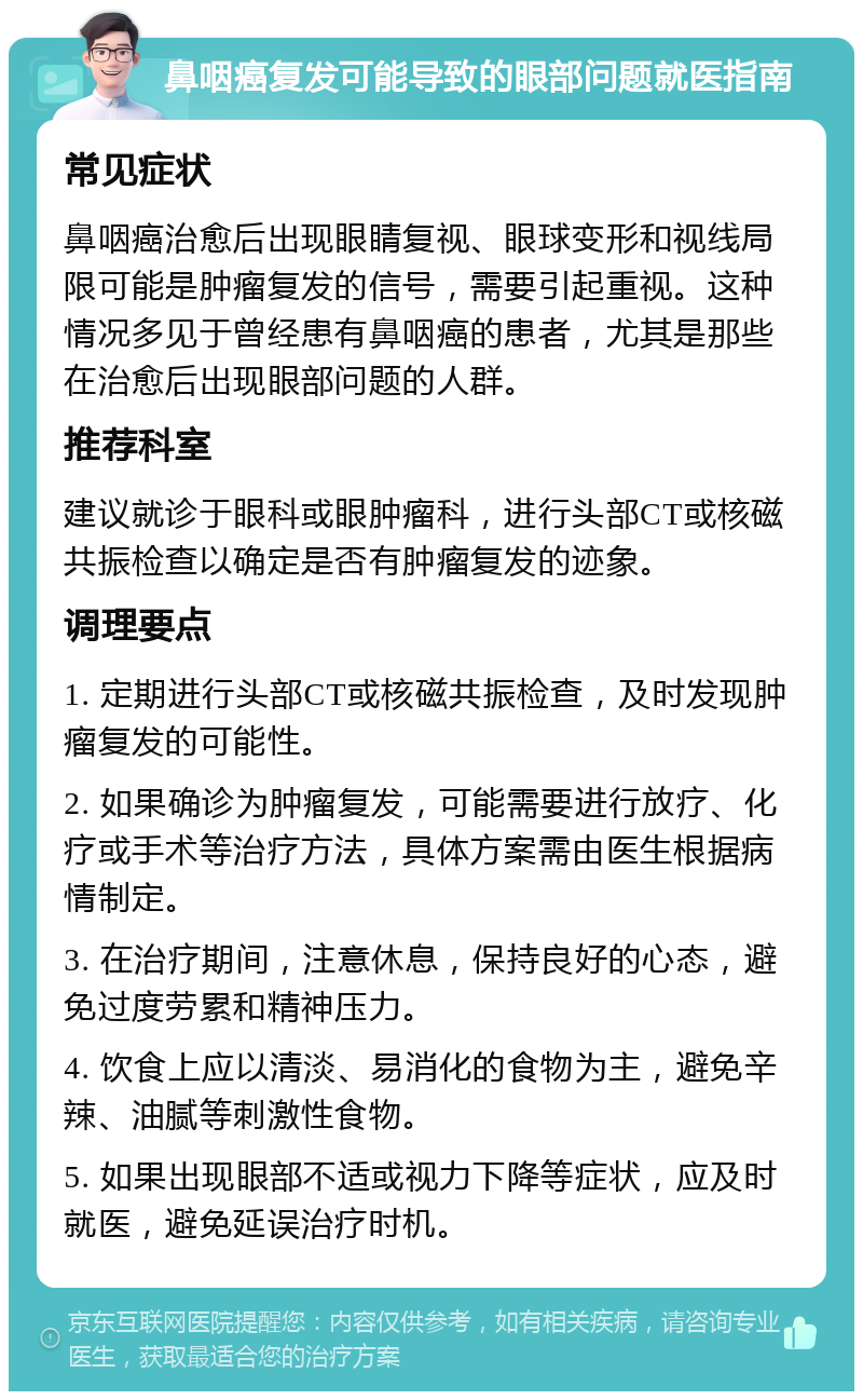 鼻咽癌复发可能导致的眼部问题就医指南 常见症状 鼻咽癌治愈后出现眼睛复视、眼球变形和视线局限可能是肿瘤复发的信号，需要引起重视。这种情况多见于曾经患有鼻咽癌的患者，尤其是那些在治愈后出现眼部问题的人群。 推荐科室 建议就诊于眼科或眼肿瘤科，进行头部CT或核磁共振检查以确定是否有肿瘤复发的迹象。 调理要点 1. 定期进行头部CT或核磁共振检查，及时发现肿瘤复发的可能性。 2. 如果确诊为肿瘤复发，可能需要进行放疗、化疗或手术等治疗方法，具体方案需由医生根据病情制定。 3. 在治疗期间，注意休息，保持良好的心态，避免过度劳累和精神压力。 4. 饮食上应以清淡、易消化的食物为主，避免辛辣、油腻等刺激性食物。 5. 如果出现眼部不适或视力下降等症状，应及时就医，避免延误治疗时机。