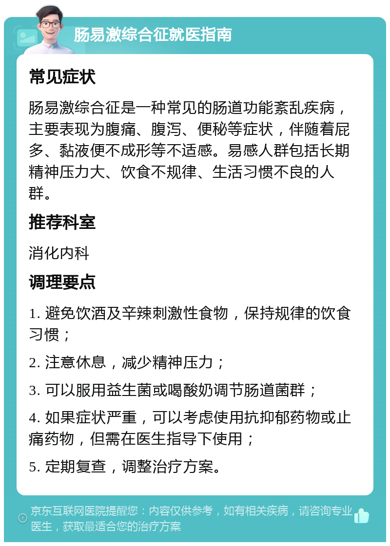 肠易激综合征就医指南 常见症状 肠易激综合征是一种常见的肠道功能紊乱疾病，主要表现为腹痛、腹泻、便秘等症状，伴随着屁多、黏液便不成形等不适感。易感人群包括长期精神压力大、饮食不规律、生活习惯不良的人群。 推荐科室 消化内科 调理要点 1. 避免饮酒及辛辣刺激性食物，保持规律的饮食习惯； 2. 注意休息，减少精神压力； 3. 可以服用益生菌或喝酸奶调节肠道菌群； 4. 如果症状严重，可以考虑使用抗抑郁药物或止痛药物，但需在医生指导下使用； 5. 定期复查，调整治疗方案。