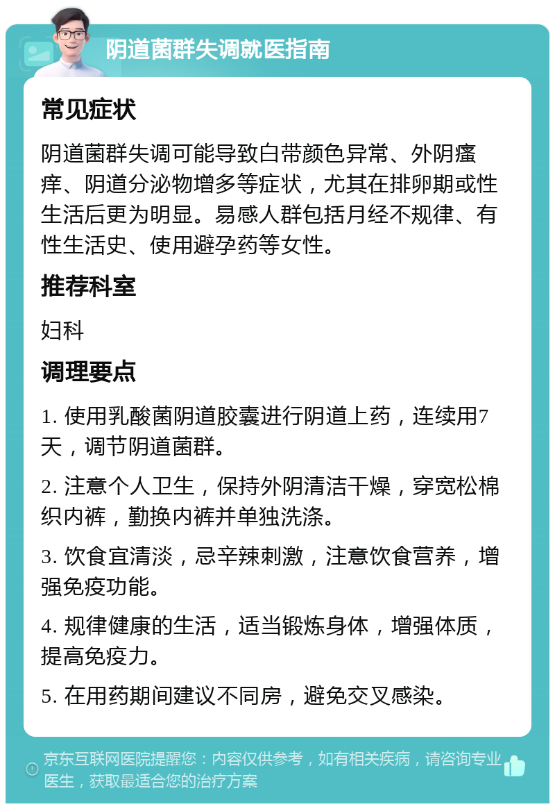 阴道菌群失调就医指南 常见症状 阴道菌群失调可能导致白带颜色异常、外阴瘙痒、阴道分泌物增多等症状，尤其在排卵期或性生活后更为明显。易感人群包括月经不规律、有性生活史、使用避孕药等女性。 推荐科室 妇科 调理要点 1. 使用乳酸菌阴道胶囊进行阴道上药，连续用7天，调节阴道菌群。 2. 注意个人卫生，保持外阴清洁干燥，穿宽松棉织内裤，勤换内裤并单独洗涤。 3. 饮食宜清淡，忌辛辣刺激，注意饮食营养，增强免疫功能。 4. 规律健康的生活，适当锻炼身体，增强体质，提高免疫力。 5. 在用药期间建议不同房，避免交叉感染。