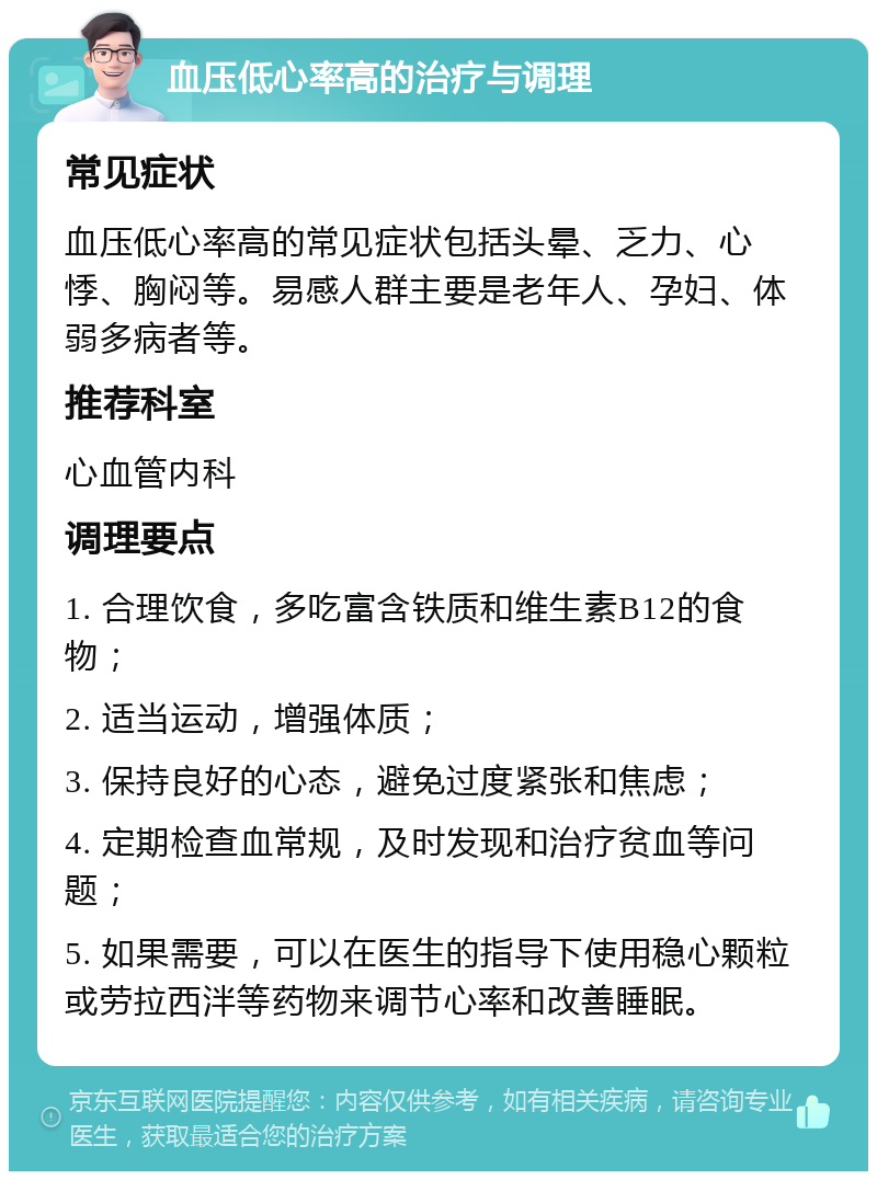 血压低心率高的治疗与调理 常见症状 血压低心率高的常见症状包括头晕、乏力、心悸、胸闷等。易感人群主要是老年人、孕妇、体弱多病者等。 推荐科室 心血管内科 调理要点 1. 合理饮食，多吃富含铁质和维生素B12的食物； 2. 适当运动，增强体质； 3. 保持良好的心态，避免过度紧张和焦虑； 4. 定期检查血常规，及时发现和治疗贫血等问题； 5. 如果需要，可以在医生的指导下使用稳心颗粒或劳拉西泮等药物来调节心率和改善睡眠。