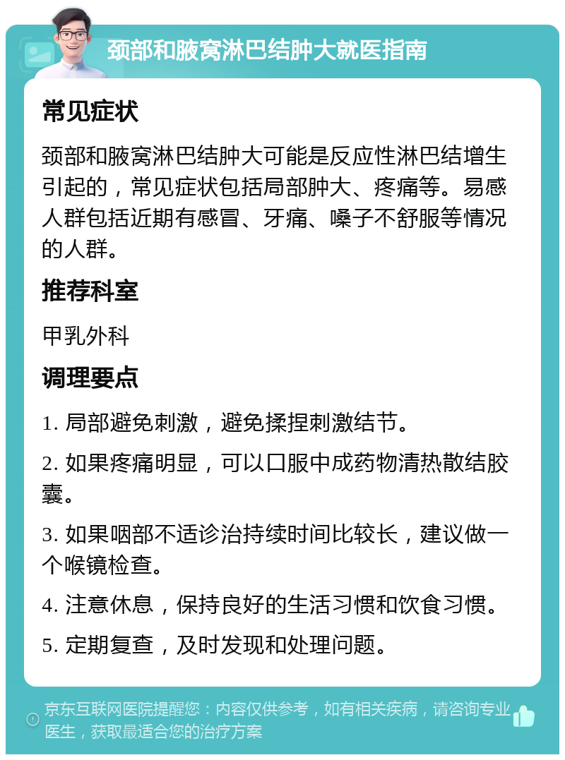 颈部和腋窝淋巴结肿大就医指南 常见症状 颈部和腋窝淋巴结肿大可能是反应性淋巴结增生引起的，常见症状包括局部肿大、疼痛等。易感人群包括近期有感冒、牙痛、嗓子不舒服等情况的人群。 推荐科室 甲乳外科 调理要点 1. 局部避免刺激，避免揉捏刺激结节。 2. 如果疼痛明显，可以口服中成药物清热散结胶囊。 3. 如果咽部不适诊治持续时间比较长，建议做一个喉镜检查。 4. 注意休息，保持良好的生活习惯和饮食习惯。 5. 定期复查，及时发现和处理问题。