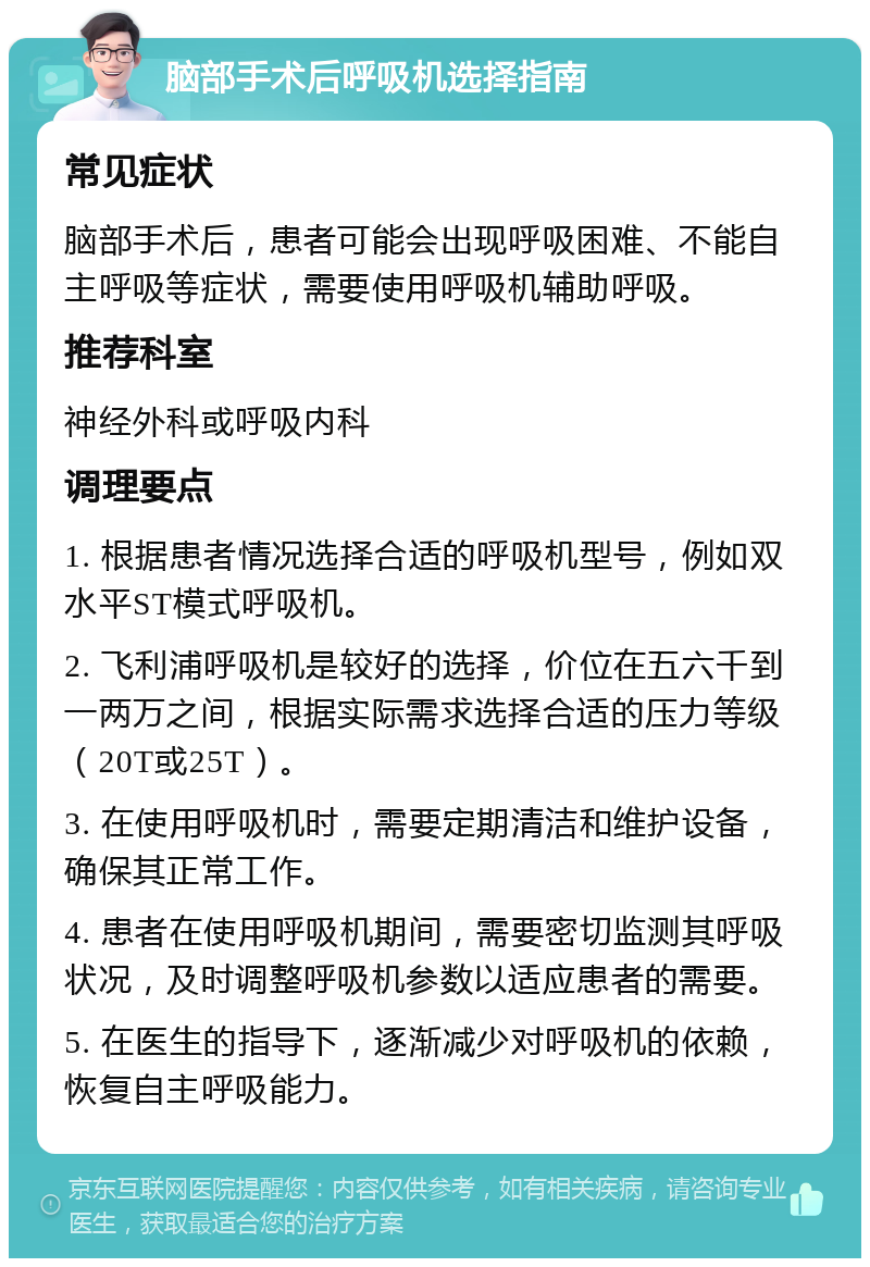 脑部手术后呼吸机选择指南 常见症状 脑部手术后，患者可能会出现呼吸困难、不能自主呼吸等症状，需要使用呼吸机辅助呼吸。 推荐科室 神经外科或呼吸内科 调理要点 1. 根据患者情况选择合适的呼吸机型号，例如双水平ST模式呼吸机。 2. 飞利浦呼吸机是较好的选择，价位在五六千到一两万之间，根据实际需求选择合适的压力等级（20T或25T）。 3. 在使用呼吸机时，需要定期清洁和维护设备，确保其正常工作。 4. 患者在使用呼吸机期间，需要密切监测其呼吸状况，及时调整呼吸机参数以适应患者的需要。 5. 在医生的指导下，逐渐减少对呼吸机的依赖，恢复自主呼吸能力。