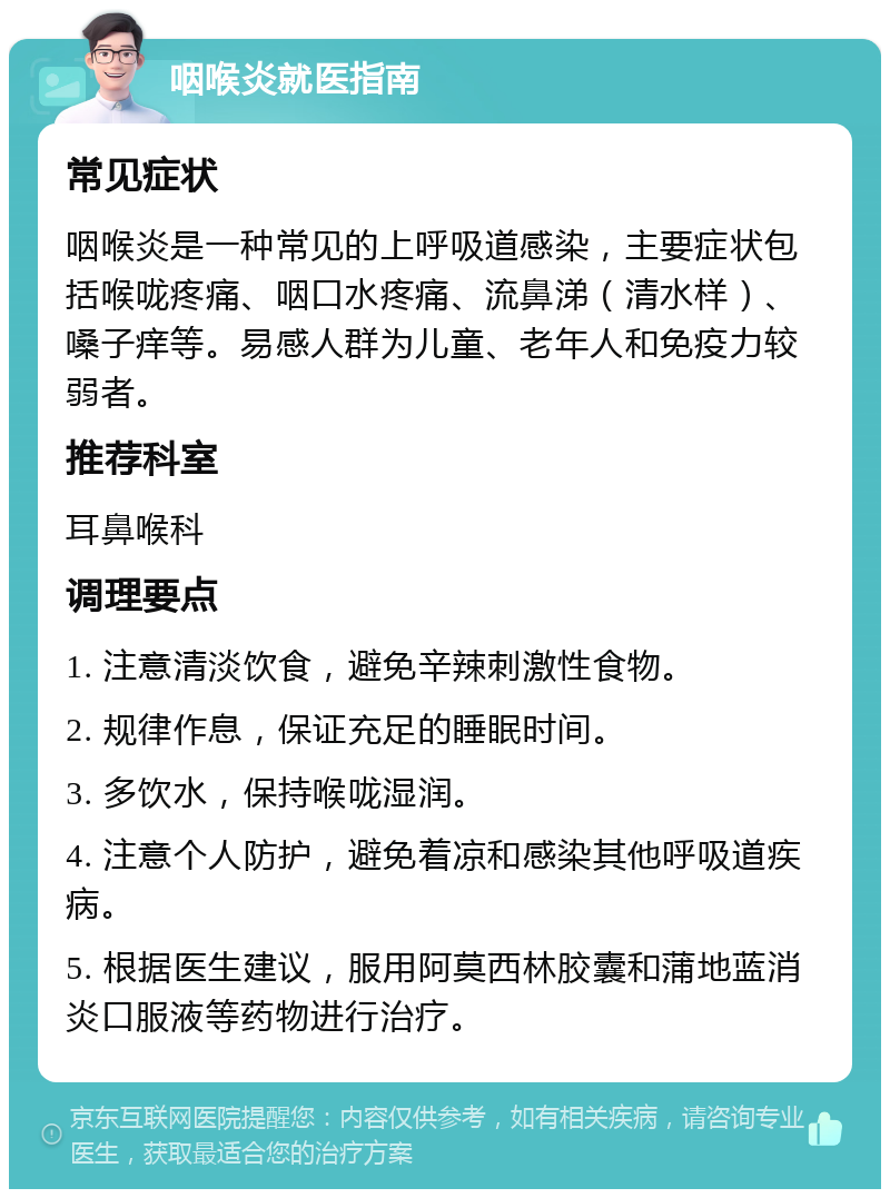 咽喉炎就医指南 常见症状 咽喉炎是一种常见的上呼吸道感染，主要症状包括喉咙疼痛、咽口水疼痛、流鼻涕（清水样）、嗓子痒等。易感人群为儿童、老年人和免疫力较弱者。 推荐科室 耳鼻喉科 调理要点 1. 注意清淡饮食，避免辛辣刺激性食物。 2. 规律作息，保证充足的睡眠时间。 3. 多饮水，保持喉咙湿润。 4. 注意个人防护，避免着凉和感染其他呼吸道疾病。 5. 根据医生建议，服用阿莫西林胶囊和蒲地蓝消炎口服液等药物进行治疗。