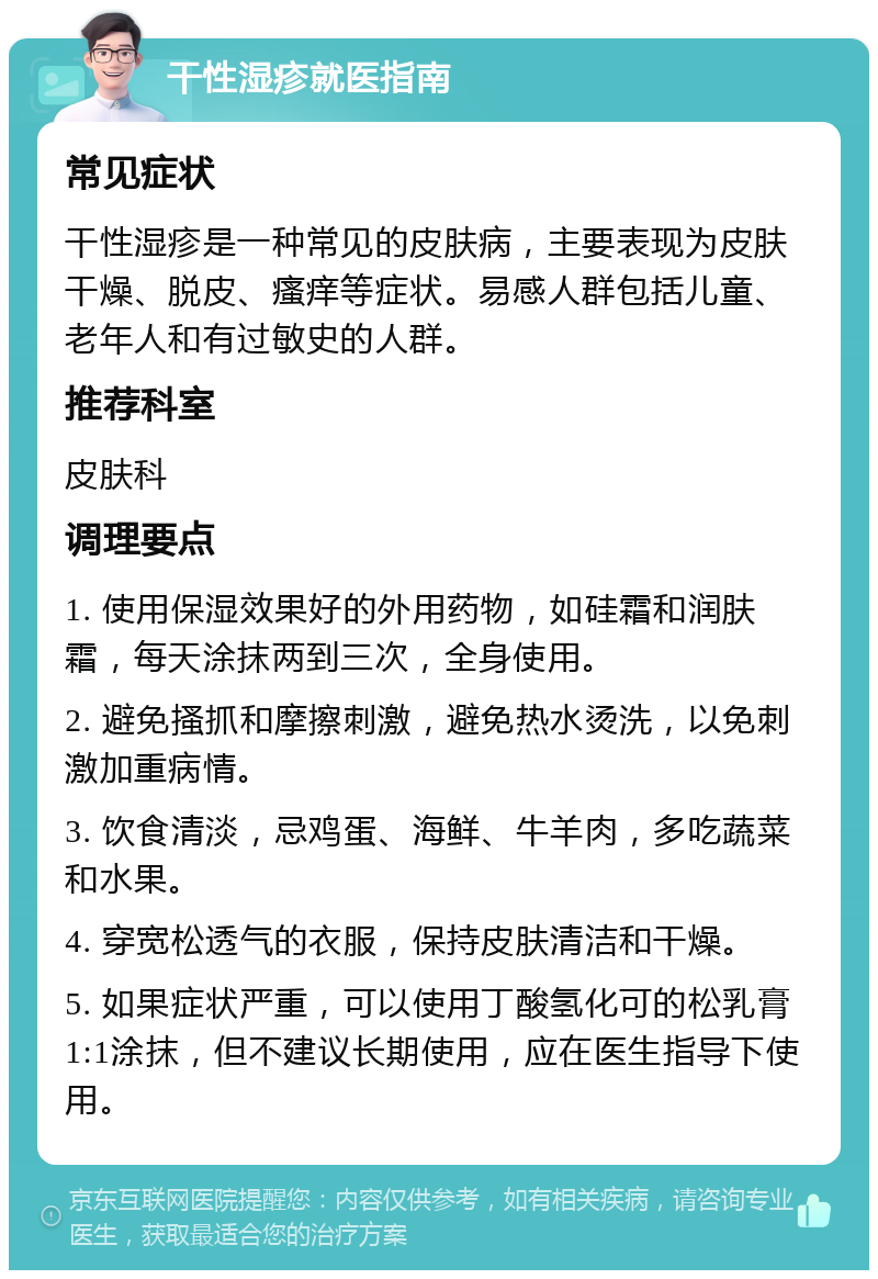 干性湿疹就医指南 常见症状 干性湿疹是一种常见的皮肤病，主要表现为皮肤干燥、脱皮、瘙痒等症状。易感人群包括儿童、老年人和有过敏史的人群。 推荐科室 皮肤科 调理要点 1. 使用保湿效果好的外用药物，如硅霜和润肤霜，每天涂抹两到三次，全身使用。 2. 避免搔抓和摩擦刺激，避免热水烫洗，以免刺激加重病情。 3. 饮食清淡，忌鸡蛋、海鲜、牛羊肉，多吃蔬菜和水果。 4. 穿宽松透气的衣服，保持皮肤清洁和干燥。 5. 如果症状严重，可以使用丁酸氢化可的松乳膏1:1涂抹，但不建议长期使用，应在医生指导下使用。