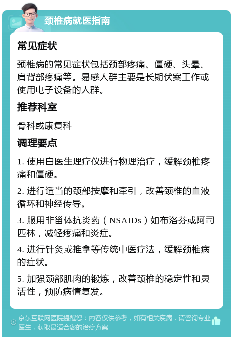 颈椎病就医指南 常见症状 颈椎病的常见症状包括颈部疼痛、僵硬、头晕、肩背部疼痛等。易感人群主要是长期伏案工作或使用电子设备的人群。 推荐科室 骨科或康复科 调理要点 1. 使用白医生理疗仪进行物理治疗，缓解颈椎疼痛和僵硬。 2. 进行适当的颈部按摩和牵引，改善颈椎的血液循环和神经传导。 3. 服用非甾体抗炎药（NSAIDs）如布洛芬或阿司匹林，减轻疼痛和炎症。 4. 进行针灸或推拿等传统中医疗法，缓解颈椎病的症状。 5. 加强颈部肌肉的锻炼，改善颈椎的稳定性和灵活性，预防病情复发。