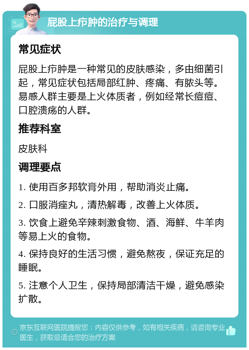 屁股上疖肿的治疗与调理 常见症状 屁股上疖肿是一种常见的皮肤感染，多由细菌引起，常见症状包括局部红肿、疼痛、有脓头等。易感人群主要是上火体质者，例如经常长痘痘、口腔溃疡的人群。 推荐科室 皮肤科 调理要点 1. 使用百多邦软膏外用，帮助消炎止痛。 2. 口服消痤丸，清热解毒，改善上火体质。 3. 饮食上避免辛辣刺激食物、酒、海鲜、牛羊肉等易上火的食物。 4. 保持良好的生活习惯，避免熬夜，保证充足的睡眠。 5. 注意个人卫生，保持局部清洁干燥，避免感染扩散。