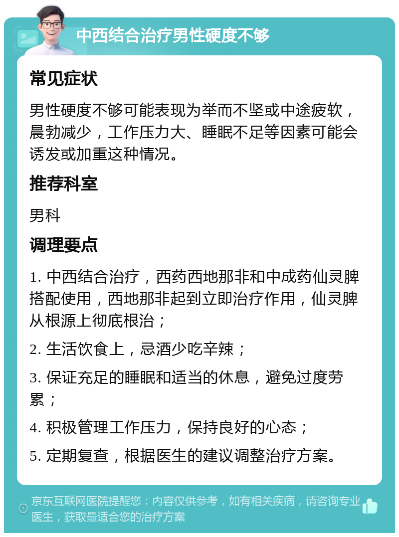 中西结合治疗男性硬度不够 常见症状 男性硬度不够可能表现为举而不坚或中途疲软，晨勃减少，工作压力大、睡眠不足等因素可能会诱发或加重这种情况。 推荐科室 男科 调理要点 1. 中西结合治疗，西药西地那非和中成药仙灵脾搭配使用，西地那非起到立即治疗作用，仙灵脾从根源上彻底根治； 2. 生活饮食上，忌酒少吃辛辣； 3. 保证充足的睡眠和适当的休息，避免过度劳累； 4. 积极管理工作压力，保持良好的心态； 5. 定期复查，根据医生的建议调整治疗方案。