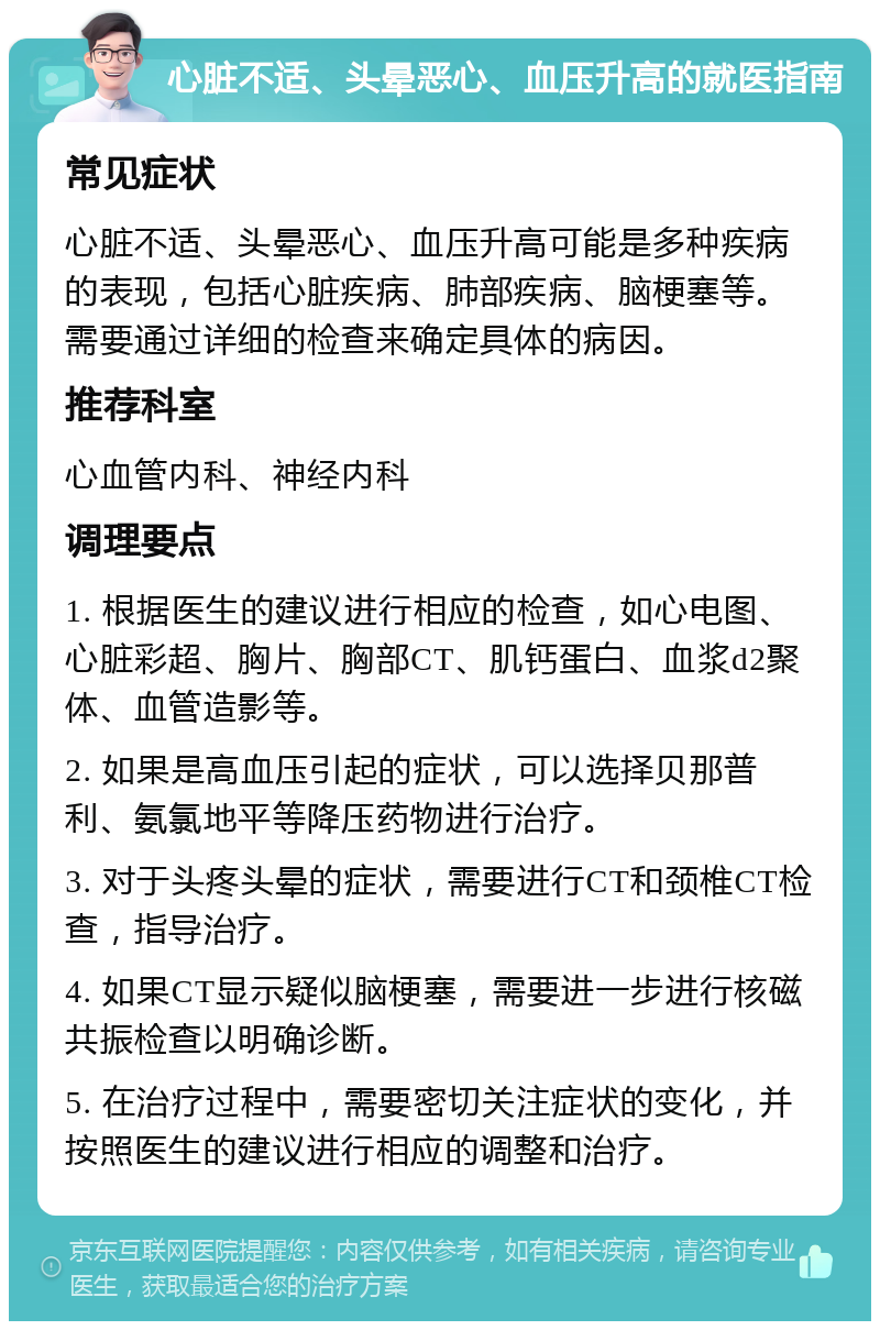 心脏不适、头晕恶心、血压升高的就医指南 常见症状 心脏不适、头晕恶心、血压升高可能是多种疾病的表现，包括心脏疾病、肺部疾病、脑梗塞等。需要通过详细的检查来确定具体的病因。 推荐科室 心血管内科、神经内科 调理要点 1. 根据医生的建议进行相应的检查，如心电图、心脏彩超、胸片、胸部CT、肌钙蛋白、血浆d2聚体、血管造影等。 2. 如果是高血压引起的症状，可以选择贝那普利、氨氯地平等降压药物进行治疗。 3. 对于头疼头晕的症状，需要进行CT和颈椎CT检查，指导治疗。 4. 如果CT显示疑似脑梗塞，需要进一步进行核磁共振检查以明确诊断。 5. 在治疗过程中，需要密切关注症状的变化，并按照医生的建议进行相应的调整和治疗。