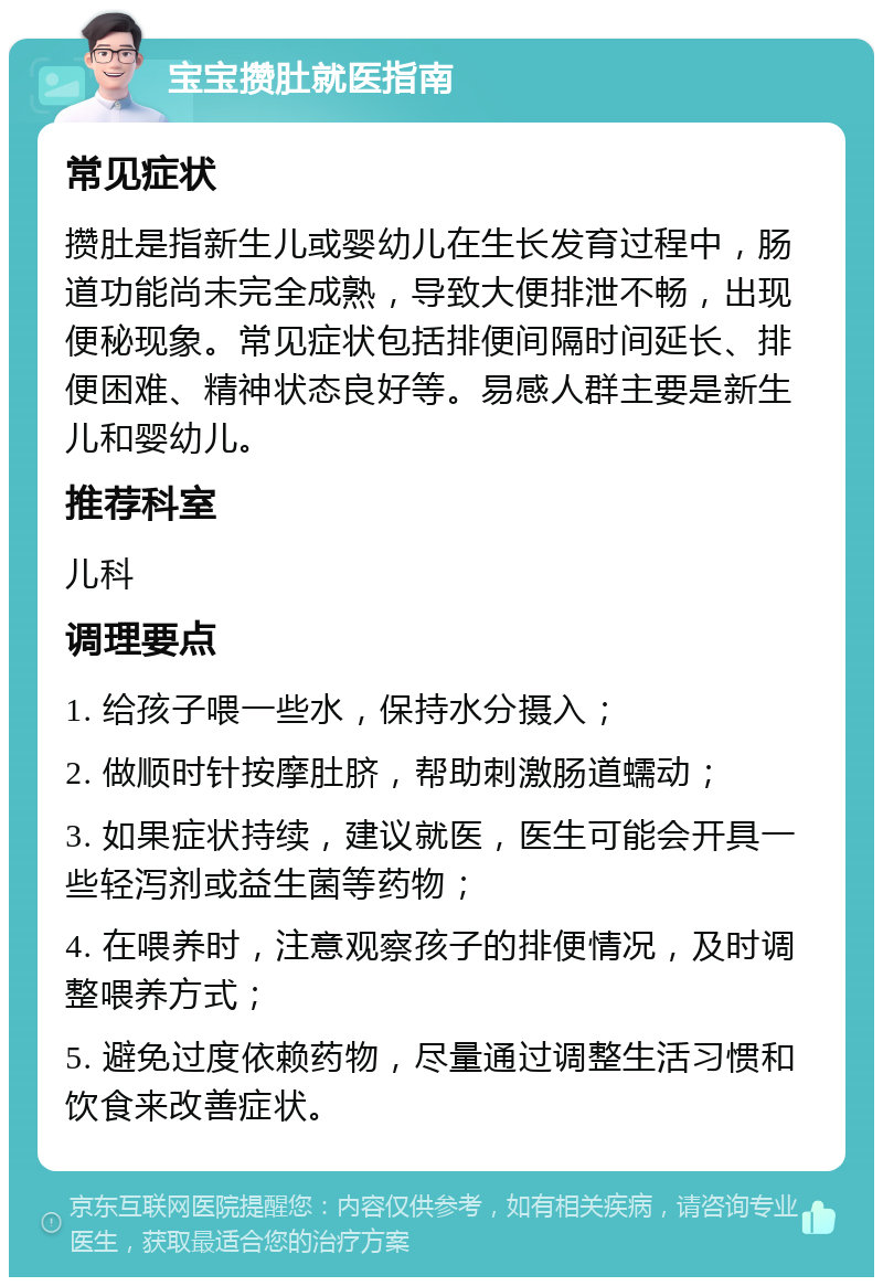 宝宝攒肚就医指南 常见症状 攒肚是指新生儿或婴幼儿在生长发育过程中，肠道功能尚未完全成熟，导致大便排泄不畅，出现便秘现象。常见症状包括排便间隔时间延长、排便困难、精神状态良好等。易感人群主要是新生儿和婴幼儿。 推荐科室 儿科 调理要点 1. 给孩子喂一些水，保持水分摄入； 2. 做顺时针按摩肚脐，帮助刺激肠道蠕动； 3. 如果症状持续，建议就医，医生可能会开具一些轻泻剂或益生菌等药物； 4. 在喂养时，注意观察孩子的排便情况，及时调整喂养方式； 5. 避免过度依赖药物，尽量通过调整生活习惯和饮食来改善症状。