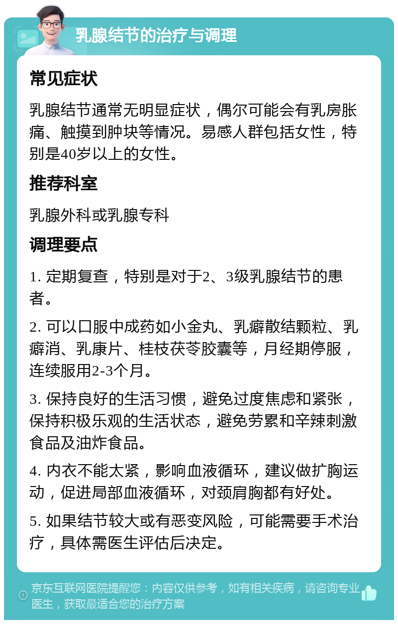 乳腺结节的治疗与调理 常见症状 乳腺结节通常无明显症状，偶尔可能会有乳房胀痛、触摸到肿块等情况。易感人群包括女性，特别是40岁以上的女性。 推荐科室 乳腺外科或乳腺专科 调理要点 1. 定期复查，特别是对于2、3级乳腺结节的患者。 2. 可以口服中成药如小金丸、乳癖散结颗粒、乳癖消、乳康片、桂枝茯苓胶囊等，月经期停服，连续服用2-3个月。 3. 保持良好的生活习惯，避免过度焦虑和紧张，保持积极乐观的生活状态，避免劳累和辛辣刺激食品及油炸食品。 4. 内衣不能太紧，影响血液循环，建议做扩胸运动，促进局部血液循环，对颈肩胸都有好处。 5. 如果结节较大或有恶变风险，可能需要手术治疗，具体需医生评估后决定。