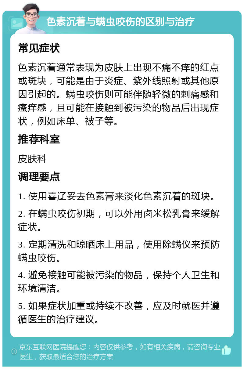 色素沉着与螨虫咬伤的区别与治疗 常见症状 色素沉着通常表现为皮肤上出现不痛不痒的红点或斑块，可能是由于炎症、紫外线照射或其他原因引起的。螨虫咬伤则可能伴随轻微的刺痛感和瘙痒感，且可能在接触到被污染的物品后出现症状，例如床单、被子等。 推荐科室 皮肤科 调理要点 1. 使用喜辽妥去色素膏来淡化色素沉着的斑块。 2. 在螨虫咬伤初期，可以外用卤米松乳膏来缓解症状。 3. 定期清洗和晾晒床上用品，使用除螨仪来预防螨虫咬伤。 4. 避免接触可能被污染的物品，保持个人卫生和环境清洁。 5. 如果症状加重或持续不改善，应及时就医并遵循医生的治疗建议。