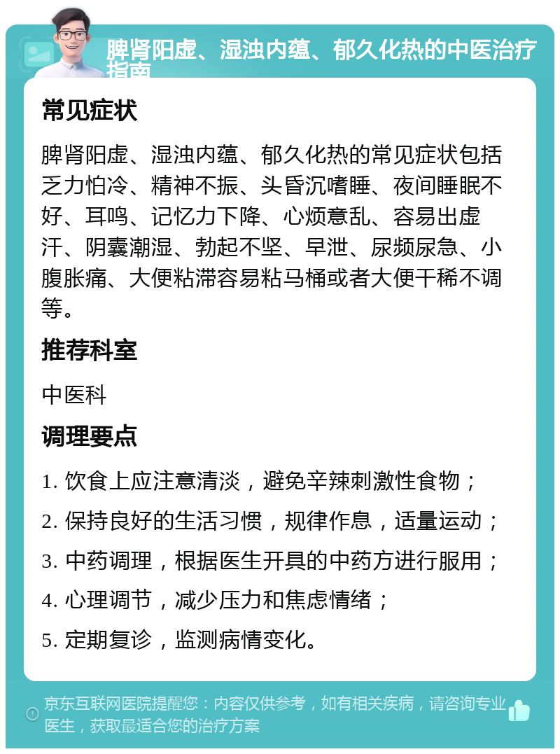 脾肾阳虚、湿浊内蕴、郁久化热的中医治疗指南 常见症状 脾肾阳虚、湿浊内蕴、郁久化热的常见症状包括乏力怕冷、精神不振、头昏沉嗜睡、夜间睡眠不好、耳鸣、记忆力下降、心烦意乱、容易出虚汗、阴囊潮湿、勃起不坚、早泄、尿频尿急、小腹胀痛、大便粘滞容易粘马桶或者大便干稀不调等。 推荐科室 中医科 调理要点 1. 饮食上应注意清淡，避免辛辣刺激性食物； 2. 保持良好的生活习惯，规律作息，适量运动； 3. 中药调理，根据医生开具的中药方进行服用； 4. 心理调节，减少压力和焦虑情绪； 5. 定期复诊，监测病情变化。