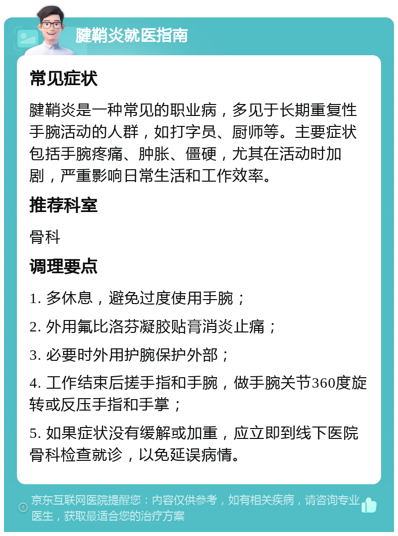 腱鞘炎就医指南 常见症状 腱鞘炎是一种常见的职业病，多见于长期重复性手腕活动的人群，如打字员、厨师等。主要症状包括手腕疼痛、肿胀、僵硬，尤其在活动时加剧，严重影响日常生活和工作效率。 推荐科室 骨科 调理要点 1. 多休息，避免过度使用手腕； 2. 外用氟比洛芬凝胶贴膏消炎止痛； 3. 必要时外用护腕保护外部； 4. 工作结束后搓手指和手腕，做手腕关节360度旋转或反压手指和手掌； 5. 如果症状没有缓解或加重，应立即到线下医院骨科检查就诊，以免延误病情。