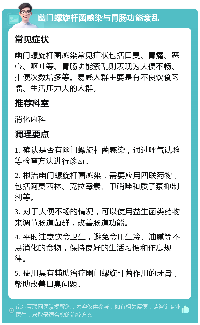 幽门螺旋杆菌感染与胃肠功能紊乱 常见症状 幽门螺旋杆菌感染常见症状包括口臭、胃痛、恶心、呕吐等。胃肠功能紊乱则表现为大便不畅、排便次数增多等。易感人群主要是有不良饮食习惯、生活压力大的人群。 推荐科室 消化内科 调理要点 1. 确认是否有幽门螺旋杆菌感染，通过呼气试验等检查方法进行诊断。 2. 根治幽门螺旋杆菌感染，需要应用四联药物，包括阿莫西林、克拉霉素、甲硝唑和质子泵抑制剂等。 3. 对于大便不畅的情况，可以使用益生菌类药物来调节肠道菌群，改善肠道功能。 4. 平时注意饮食卫生，避免食用生冷、油腻等不易消化的食物，保持良好的生活习惯和作息规律。 5. 使用具有辅助治疗幽门螺旋杆菌作用的牙膏，帮助改善口臭问题。