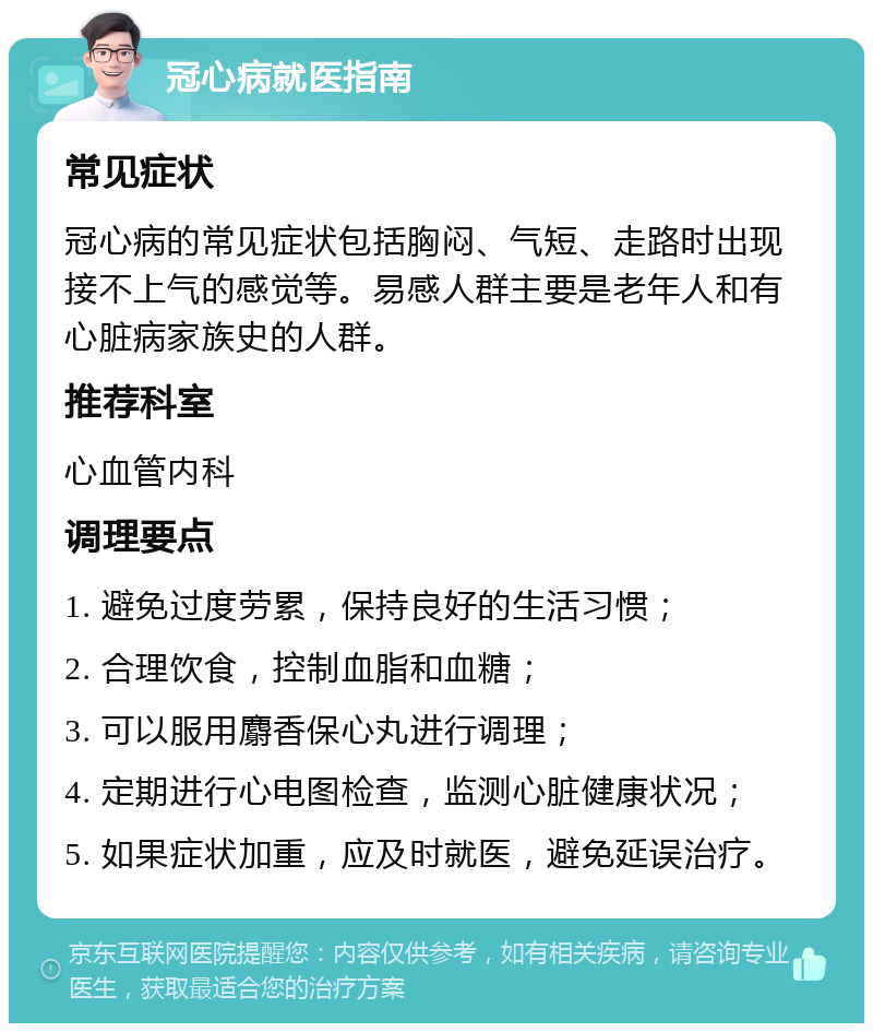 冠心病就医指南 常见症状 冠心病的常见症状包括胸闷、气短、走路时出现接不上气的感觉等。易感人群主要是老年人和有心脏病家族史的人群。 推荐科室 心血管内科 调理要点 1. 避免过度劳累，保持良好的生活习惯； 2. 合理饮食，控制血脂和血糖； 3. 可以服用麝香保心丸进行调理； 4. 定期进行心电图检查，监测心脏健康状况； 5. 如果症状加重，应及时就医，避免延误治疗。