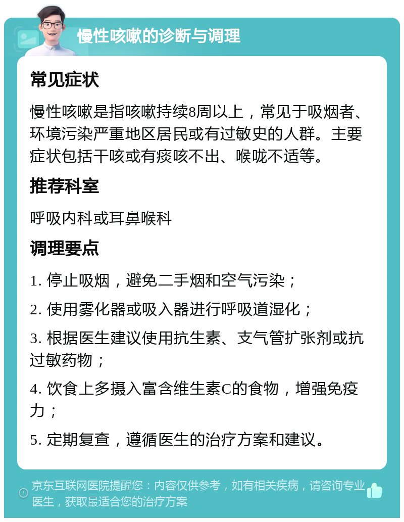 慢性咳嗽的诊断与调理 常见症状 慢性咳嗽是指咳嗽持续8周以上，常见于吸烟者、环境污染严重地区居民或有过敏史的人群。主要症状包括干咳或有痰咳不出、喉咙不适等。 推荐科室 呼吸内科或耳鼻喉科 调理要点 1. 停止吸烟，避免二手烟和空气污染； 2. 使用雾化器或吸入器进行呼吸道湿化； 3. 根据医生建议使用抗生素、支气管扩张剂或抗过敏药物； 4. 饮食上多摄入富含维生素C的食物，增强免疫力； 5. 定期复查，遵循医生的治疗方案和建议。