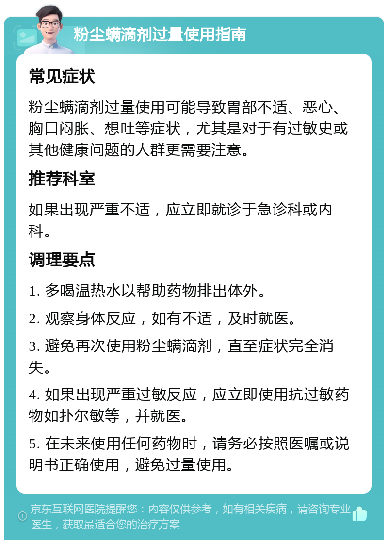 粉尘螨滴剂过量使用指南 常见症状 粉尘螨滴剂过量使用可能导致胃部不适、恶心、胸口闷胀、想吐等症状，尤其是对于有过敏史或其他健康问题的人群更需要注意。 推荐科室 如果出现严重不适，应立即就诊于急诊科或内科。 调理要点 1. 多喝温热水以帮助药物排出体外。 2. 观察身体反应，如有不适，及时就医。 3. 避免再次使用粉尘螨滴剂，直至症状完全消失。 4. 如果出现严重过敏反应，应立即使用抗过敏药物如扑尔敏等，并就医。 5. 在未来使用任何药物时，请务必按照医嘱或说明书正确使用，避免过量使用。