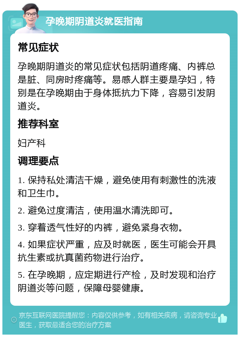 孕晚期阴道炎就医指南 常见症状 孕晚期阴道炎的常见症状包括阴道疼痛、内裤总是脏、同房时疼痛等。易感人群主要是孕妇，特别是在孕晚期由于身体抵抗力下降，容易引发阴道炎。 推荐科室 妇产科 调理要点 1. 保持私处清洁干燥，避免使用有刺激性的洗液和卫生巾。 2. 避免过度清洁，使用温水清洗即可。 3. 穿着透气性好的内裤，避免紧身衣物。 4. 如果症状严重，应及时就医，医生可能会开具抗生素或抗真菌药物进行治疗。 5. 在孕晚期，应定期进行产检，及时发现和治疗阴道炎等问题，保障母婴健康。