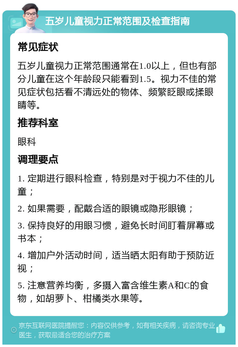 五岁儿童视力正常范围及检查指南 常见症状 五岁儿童视力正常范围通常在1.0以上，但也有部分儿童在这个年龄段只能看到1.5。视力不佳的常见症状包括看不清远处的物体、频繁眨眼或揉眼睛等。 推荐科室 眼科 调理要点 1. 定期进行眼科检查，特别是对于视力不佳的儿童； 2. 如果需要，配戴合适的眼镜或隐形眼镜； 3. 保持良好的用眼习惯，避免长时间盯着屏幕或书本； 4. 增加户外活动时间，适当晒太阳有助于预防近视； 5. 注意营养均衡，多摄入富含维生素A和C的食物，如胡萝卜、柑橘类水果等。