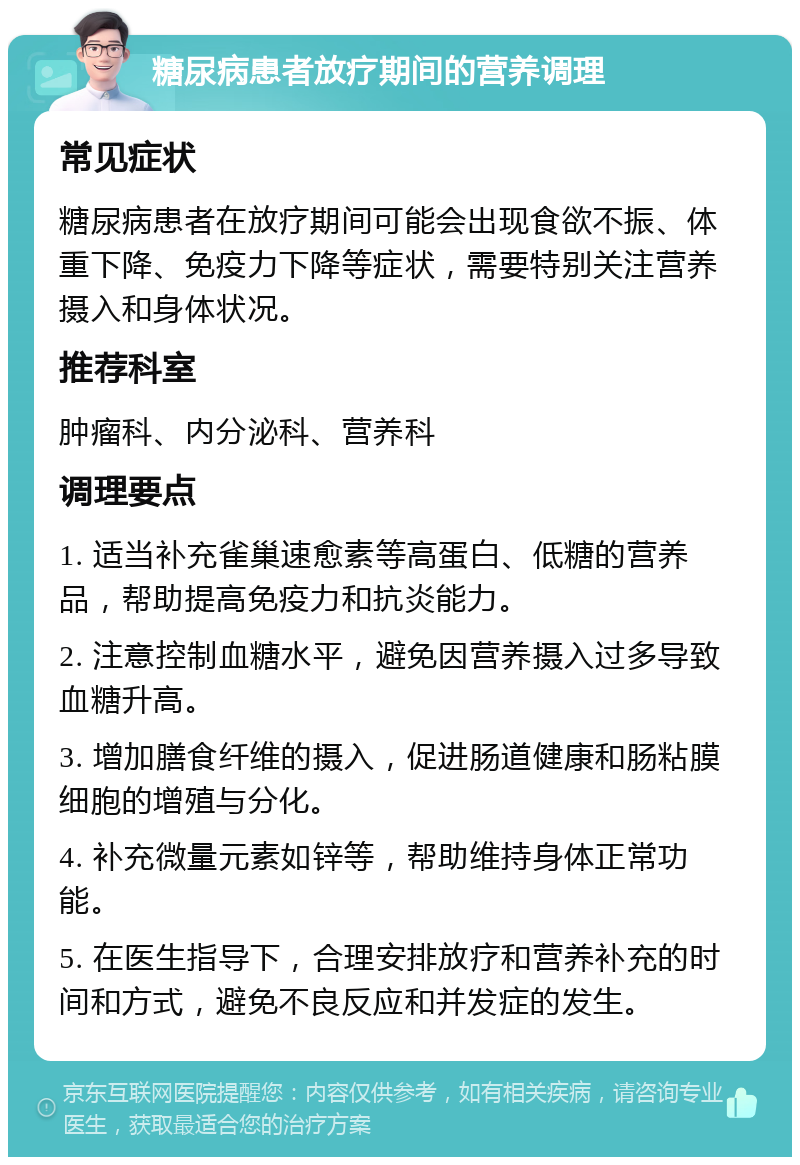 糖尿病患者放疗期间的营养调理 常见症状 糖尿病患者在放疗期间可能会出现食欲不振、体重下降、免疫力下降等症状，需要特别关注营养摄入和身体状况。 推荐科室 肿瘤科、内分泌科、营养科 调理要点 1. 适当补充雀巢速愈素等高蛋白、低糖的营养品，帮助提高免疫力和抗炎能力。 2. 注意控制血糖水平，避免因营养摄入过多导致血糖升高。 3. 增加膳食纤维的摄入，促进肠道健康和肠粘膜细胞的增殖与分化。 4. 补充微量元素如锌等，帮助维持身体正常功能。 5. 在医生指导下，合理安排放疗和营养补充的时间和方式，避免不良反应和并发症的发生。