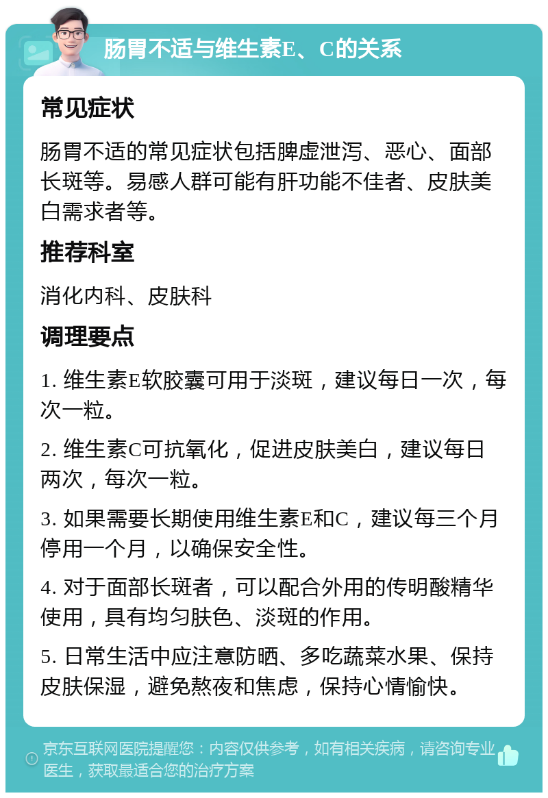 肠胃不适与维生素E、C的关系 常见症状 肠胃不适的常见症状包括脾虚泄泻、恶心、面部长斑等。易感人群可能有肝功能不佳者、皮肤美白需求者等。 推荐科室 消化内科、皮肤科 调理要点 1. 维生素E软胶囊可用于淡斑，建议每日一次，每次一粒。 2. 维生素C可抗氧化，促进皮肤美白，建议每日两次，每次一粒。 3. 如果需要长期使用维生素E和C，建议每三个月停用一个月，以确保安全性。 4. 对于面部长斑者，可以配合外用的传明酸精华使用，具有均匀肤色、淡斑的作用。 5. 日常生活中应注意防晒、多吃蔬菜水果、保持皮肤保湿，避免熬夜和焦虑，保持心情愉快。