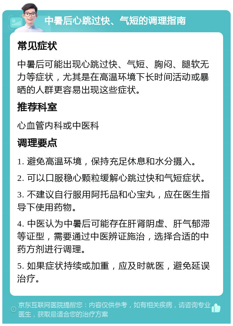 中暑后心跳过快、气短的调理指南 常见症状 中暑后可能出现心跳过快、气短、胸闷、腿软无力等症状，尤其是在高温环境下长时间活动或暴晒的人群更容易出现这些症状。 推荐科室 心血管内科或中医科 调理要点 1. 避免高温环境，保持充足休息和水分摄入。 2. 可以口服稳心颗粒缓解心跳过快和气短症状。 3. 不建议自行服用阿托品和心宝丸，应在医生指导下使用药物。 4. 中医认为中暑后可能存在肝肾阴虚、肝气郁滞等证型，需要通过中医辨证施治，选择合适的中药方剂进行调理。 5. 如果症状持续或加重，应及时就医，避免延误治疗。