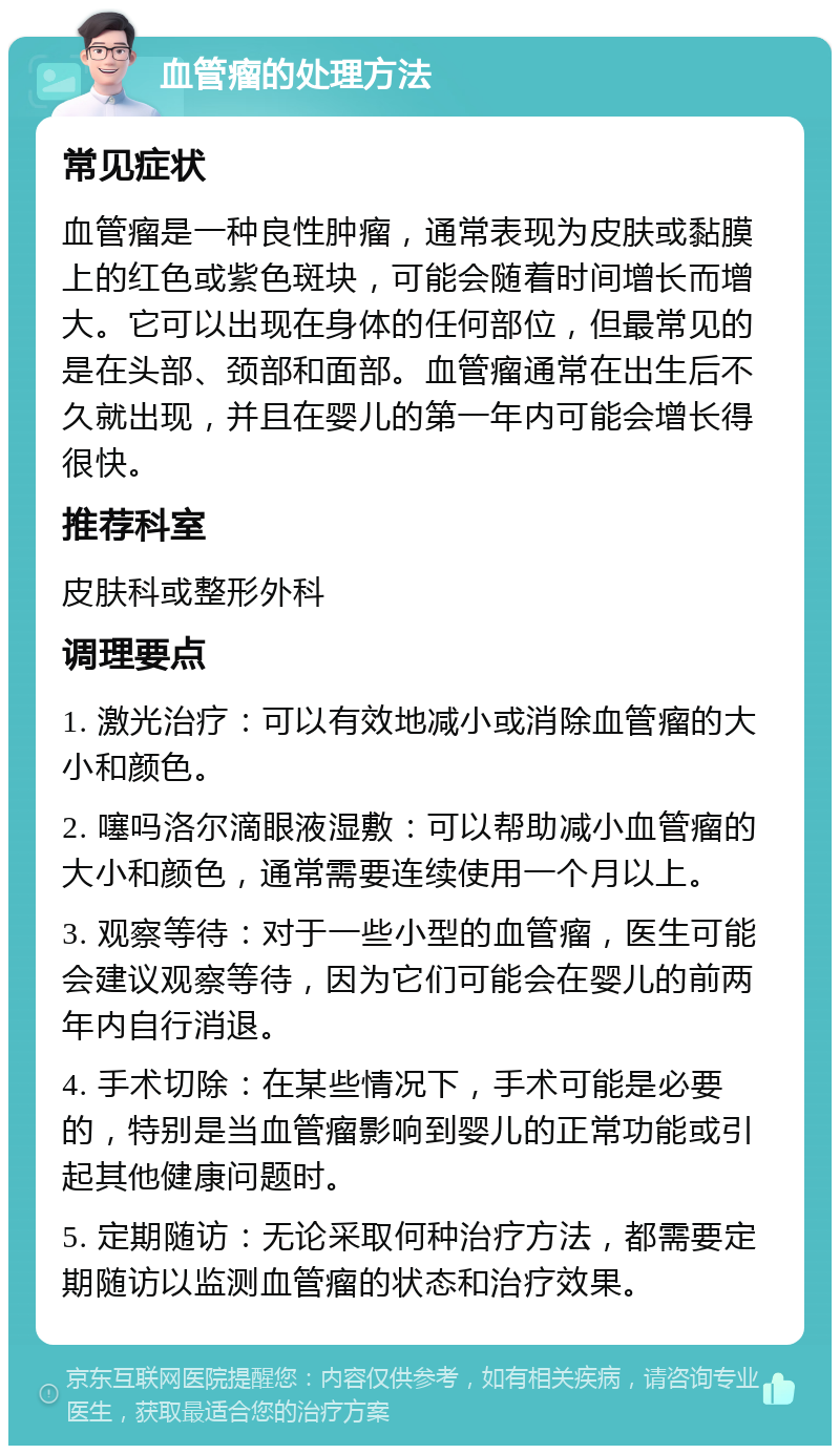 血管瘤的处理方法 常见症状 血管瘤是一种良性肿瘤，通常表现为皮肤或黏膜上的红色或紫色斑块，可能会随着时间增长而增大。它可以出现在身体的任何部位，但最常见的是在头部、颈部和面部。血管瘤通常在出生后不久就出现，并且在婴儿的第一年内可能会增长得很快。 推荐科室 皮肤科或整形外科 调理要点 1. 激光治疗：可以有效地减小或消除血管瘤的大小和颜色。 2. 噻吗洛尔滴眼液湿敷：可以帮助减小血管瘤的大小和颜色，通常需要连续使用一个月以上。 3. 观察等待：对于一些小型的血管瘤，医生可能会建议观察等待，因为它们可能会在婴儿的前两年内自行消退。 4. 手术切除：在某些情况下，手术可能是必要的，特别是当血管瘤影响到婴儿的正常功能或引起其他健康问题时。 5. 定期随访：无论采取何种治疗方法，都需要定期随访以监测血管瘤的状态和治疗效果。