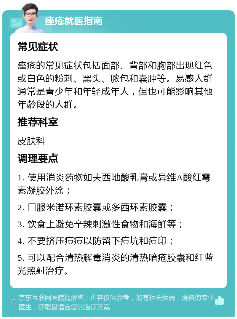 痤疮就医指南 常见症状 痤疮的常见症状包括面部、背部和胸部出现红色或白色的粉刺、黑头、脓包和囊肿等。易感人群通常是青少年和年轻成年人，但也可能影响其他年龄段的人群。 推荐科室 皮肤科 调理要点 1. 使用消炎药物如夫西地酸乳膏或异维A酸红霉素凝胶外涂； 2. 口服米诺环素胶囊或多西环素胶囊； 3. 饮食上避免辛辣刺激性食物和海鲜等； 4. 不要挤压痘痘以防留下痘坑和痘印； 5. 可以配合清热解毒消炎的清热暗疮胶囊和红蓝光照射治疗。