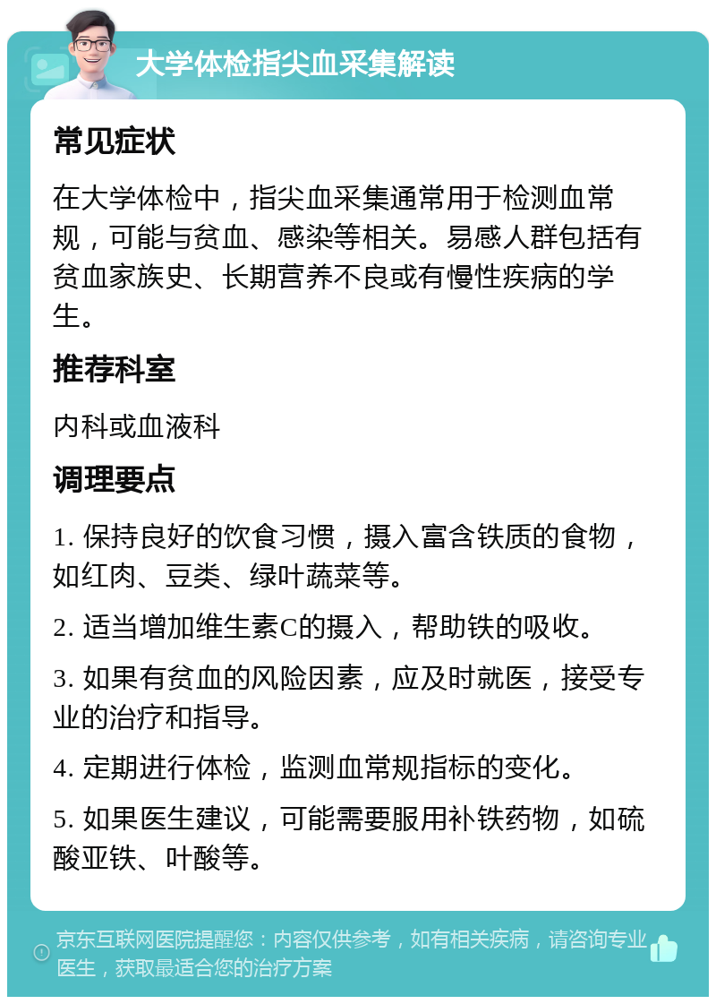 大学体检指尖血采集解读 常见症状 在大学体检中，指尖血采集通常用于检测血常规，可能与贫血、感染等相关。易感人群包括有贫血家族史、长期营养不良或有慢性疾病的学生。 推荐科室 内科或血液科 调理要点 1. 保持良好的饮食习惯，摄入富含铁质的食物，如红肉、豆类、绿叶蔬菜等。 2. 适当增加维生素C的摄入，帮助铁的吸收。 3. 如果有贫血的风险因素，应及时就医，接受专业的治疗和指导。 4. 定期进行体检，监测血常规指标的变化。 5. 如果医生建议，可能需要服用补铁药物，如硫酸亚铁、叶酸等。