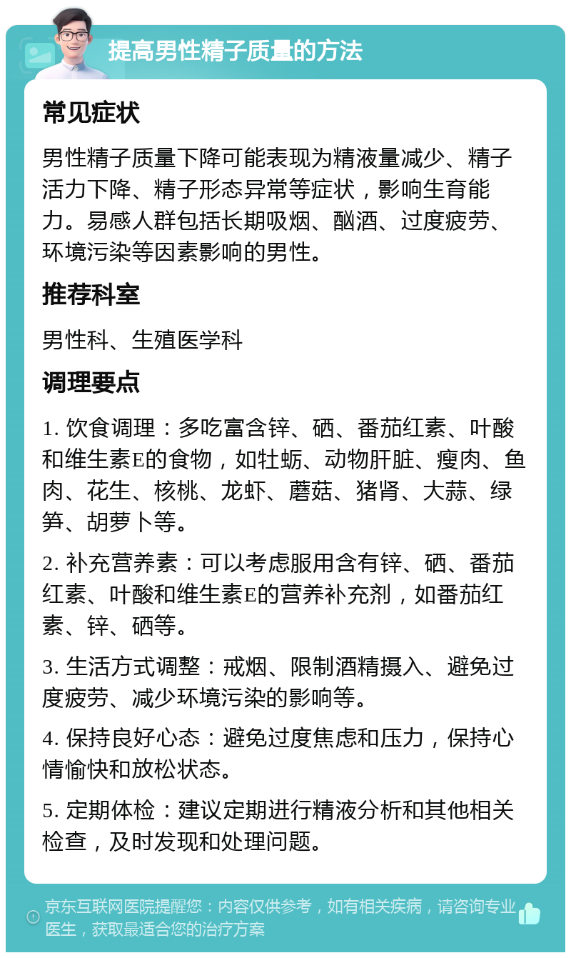 提高男性精子质量的方法 常见症状 男性精子质量下降可能表现为精液量减少、精子活力下降、精子形态异常等症状，影响生育能力。易感人群包括长期吸烟、酗酒、过度疲劳、环境污染等因素影响的男性。 推荐科室 男性科、生殖医学科 调理要点 1. 饮食调理：多吃富含锌、硒、番茄红素、叶酸和维生素E的食物，如牡蛎、动物肝脏、瘦肉、鱼肉、花生、核桃、龙虾、蘑菇、猪肾、大蒜、绿笋、胡萝卜等。 2. 补充营养素：可以考虑服用含有锌、硒、番茄红素、叶酸和维生素E的营养补充剂，如番茄红素、锌、硒等。 3. 生活方式调整：戒烟、限制酒精摄入、避免过度疲劳、减少环境污染的影响等。 4. 保持良好心态：避免过度焦虑和压力，保持心情愉快和放松状态。 5. 定期体检：建议定期进行精液分析和其他相关检查，及时发现和处理问题。